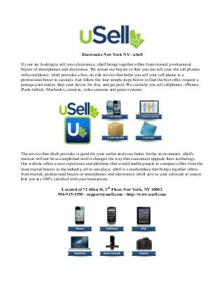 Electronics New York NY - uSell

If your are looking to sell your electronics, uSell brings together offers from trusted, professional
buyers of smartphones and electronics. We screen our buyers so that you can sell your old cell phones
with confidence. uSell provides a free, no risk service that helps you sell your cell phone to a
professional buyer in seconds. Just follow the four simple steps below to find the best offer, request a
postage paid mailer, ship your device for free, and get paid. We can help you sell cellphones, iPhones,
iPads, tablets, Macbooks, cameras, video cameras and game systems.




The service that uSell provides is good for your wallet and even better for the environment. uSell's
mission will not be accomplished until it changes the way that consumers upgrade their technology.
Our website offers a user experience and platform, that would enable people to compare offers from the
most trusted buyers in the industry, all in one place. uSell is a marketplace that brings together offers
from trusted, professional buyers of smartphones and electronics. uSell acts as your advocate to ensure
that you are 100% satisfied with your transaction.

                       Located at 72 Allen St, 3rd Floor, New York, NY 10002
                     954-915-1550 - support@usell.com - http://www.usell.com
 