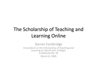 The Scholarship of Teaching and 
       Learning Online 
              Darren Cambridge  
    Innova:ons in the Scholarship of Teaching and 
          Learning at Liberal Arts Colleges 
                 Crawfordsville, IN 
                   March 8, 2009 
 