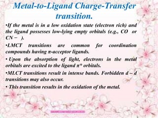 Metal-to-Ligand Charge-Transfer
transition.
•If the metal is in a low oxidation state (electron rich) and
the ligand possesses low-lying empty orbitals (e.g., CO or
CN − ).
•LMCT transitions are common for coordination
compounds having π-acceptor ligands.
• Upon the absorption of light, electrons in the metal
orbitals are excited to the ligand π* orbitals.
•MLCT transitions result in intense bands. Forbidden d – d
transitions may also occur.
• This transition results in the oxidation of the metal.
 