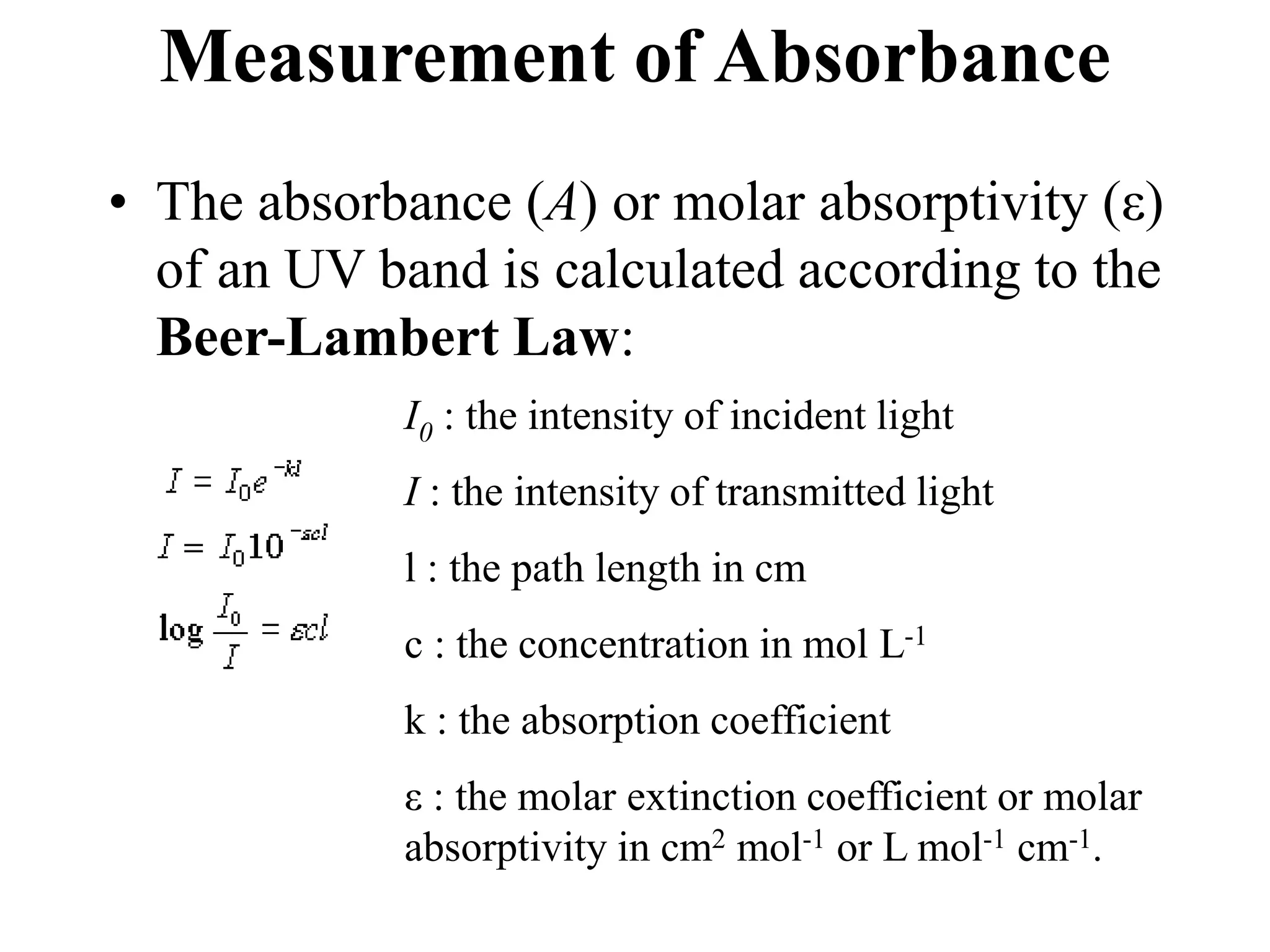 Measurement of Absorbance
• The absorbance (A) or molar absorptivity (ε)
of an UV band is calculated according to the
Beer-Lambert Law:
I0 : the intensity of incident light
I : the intensity of transmitted light
l : the path length in cm
c : the concentration in mol L-1
k : the absorption coefficient
ε : the molar extinction coefficient or molar
absorptivity in cm2 mol-1 or L mol-1 cm-1.
 