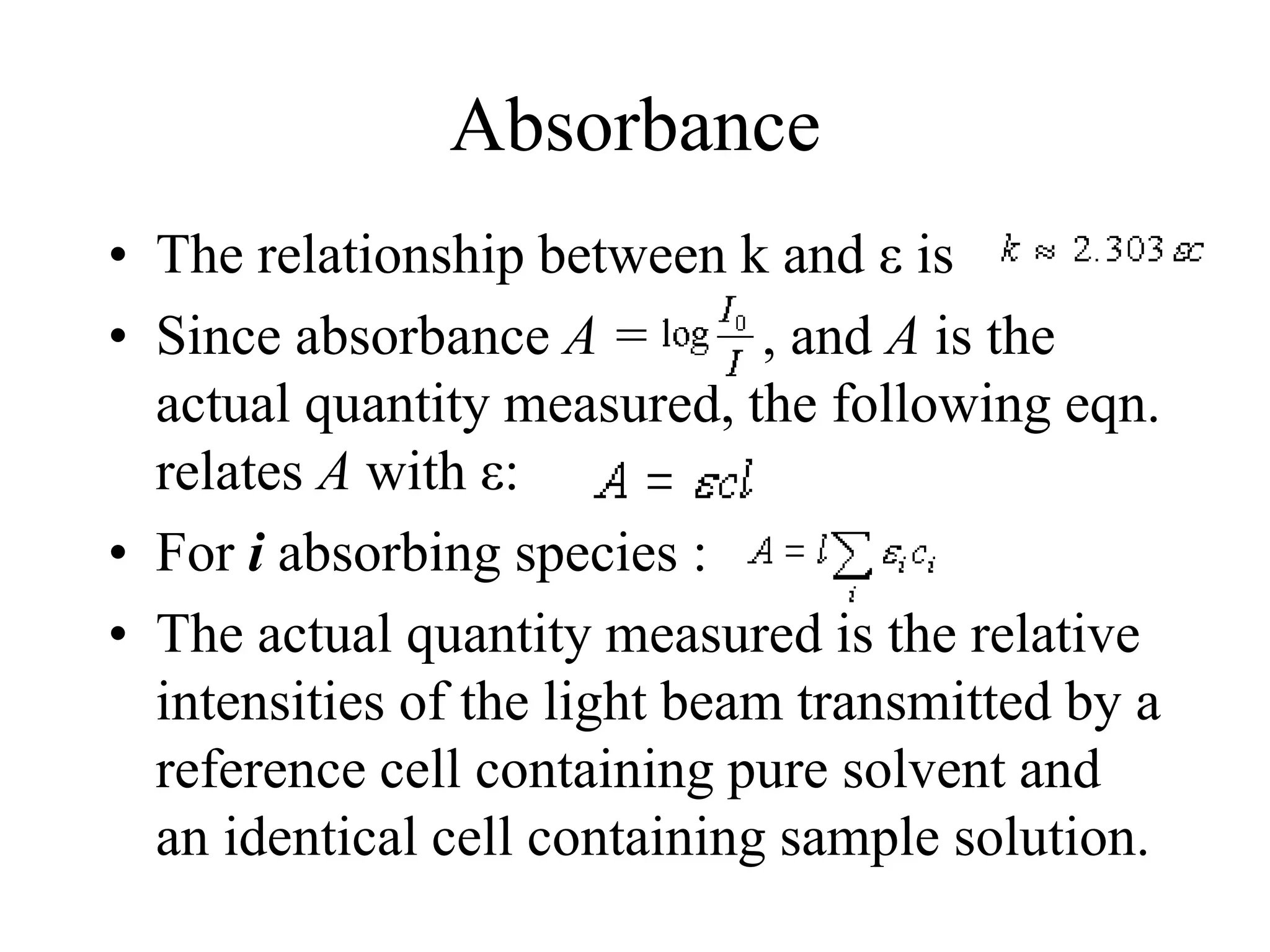 Absorbance
• The relationship between k and ε is
• Since absorbance A = , and A is the
actual quantity measured, the following eqn.
relates A with ε:
• For i absorbing species :
• The actual quantity measured is the relative
intensities of the light beam transmitted by a
reference cell containing pure solvent and
an identical cell containing sample solution.
 