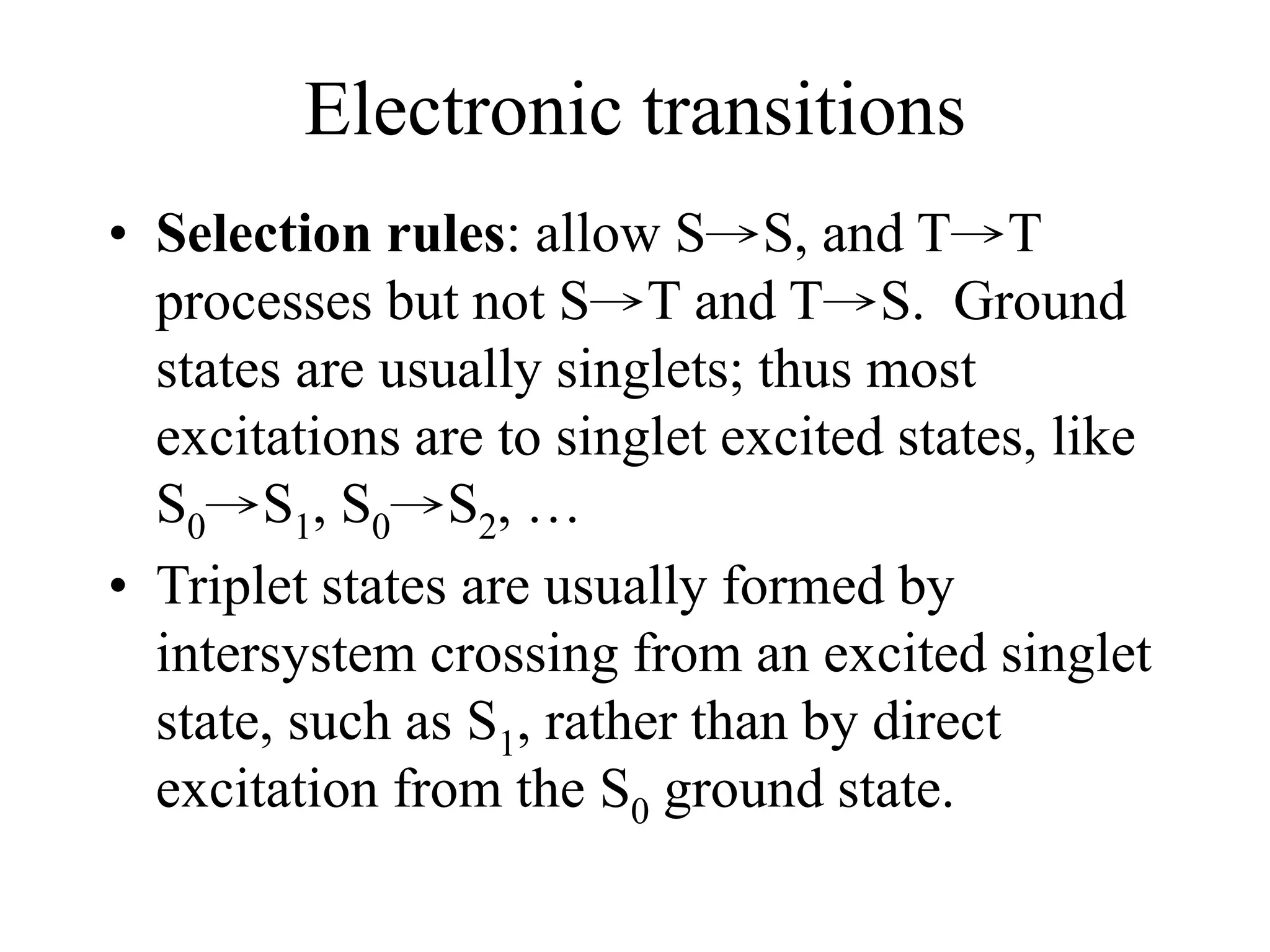 Electronic transitions
• Selection rules: allow S→S, and T→T
processes but not S→T and T→S. Ground
states are usually singlets; thus most
excitations are to singlet excited states, like
S0→S1, S0→S2, …
• Triplet states are usually formed by
intersystem crossing from an excited singlet
state, such as S1, rather than by direct
excitation from the S0 ground state.
 