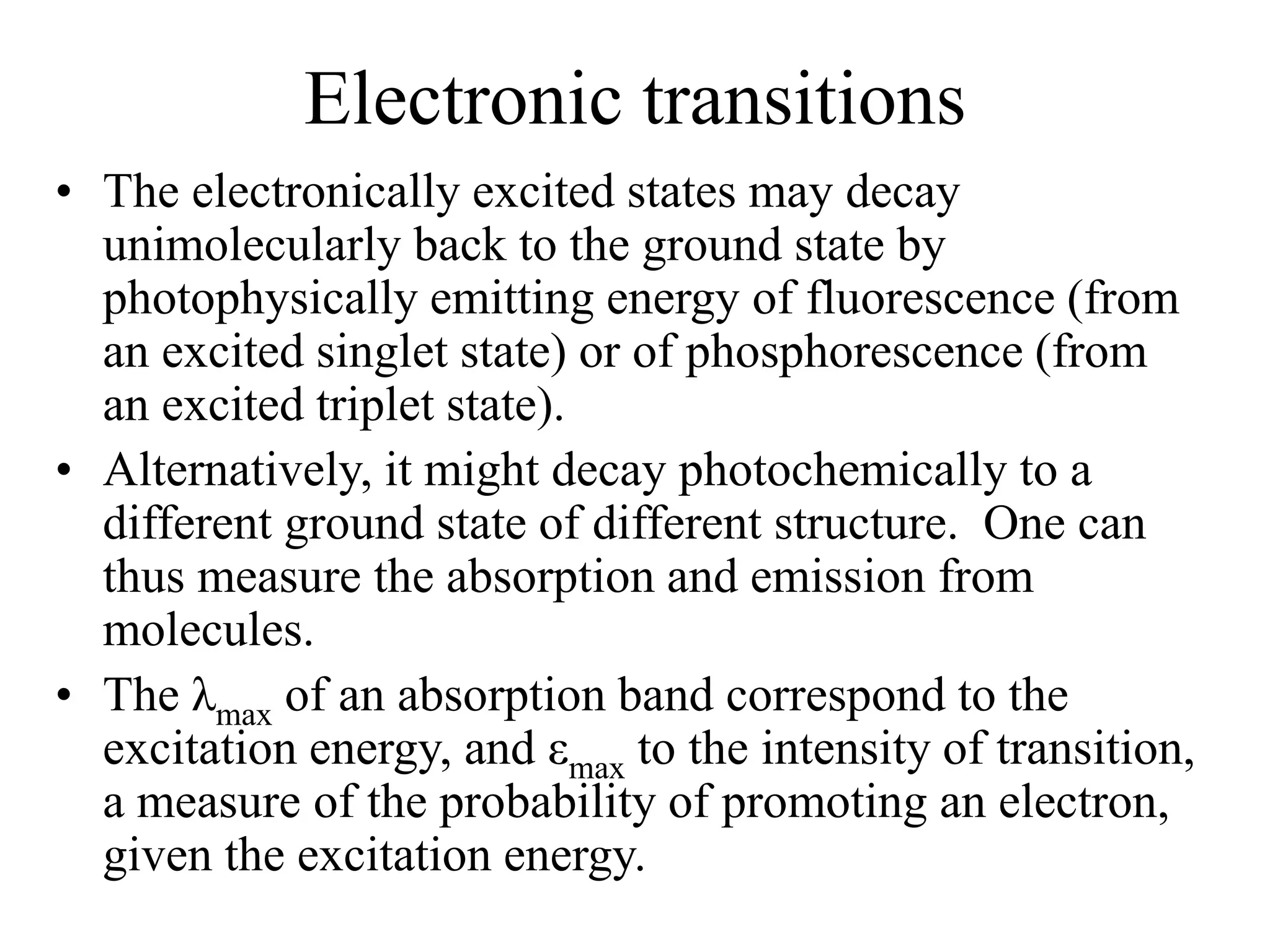 Electronic transitions
• The electronically excited states may decay
unimolecularly back to the ground state by
photophysically emitting energy of fluorescence (from
an excited singlet state) or of phosphorescence (from
an excited triplet state).
• Alternatively, it might decay photochemically to a
different ground state of different structure. One can
thus measure the absorption and emission from
molecules.
• The λmax of an absorption band correspond to the
excitation energy, and εmax to the intensity of transition,
a measure of the probability of promoting an electron,
given the excitation energy.
 