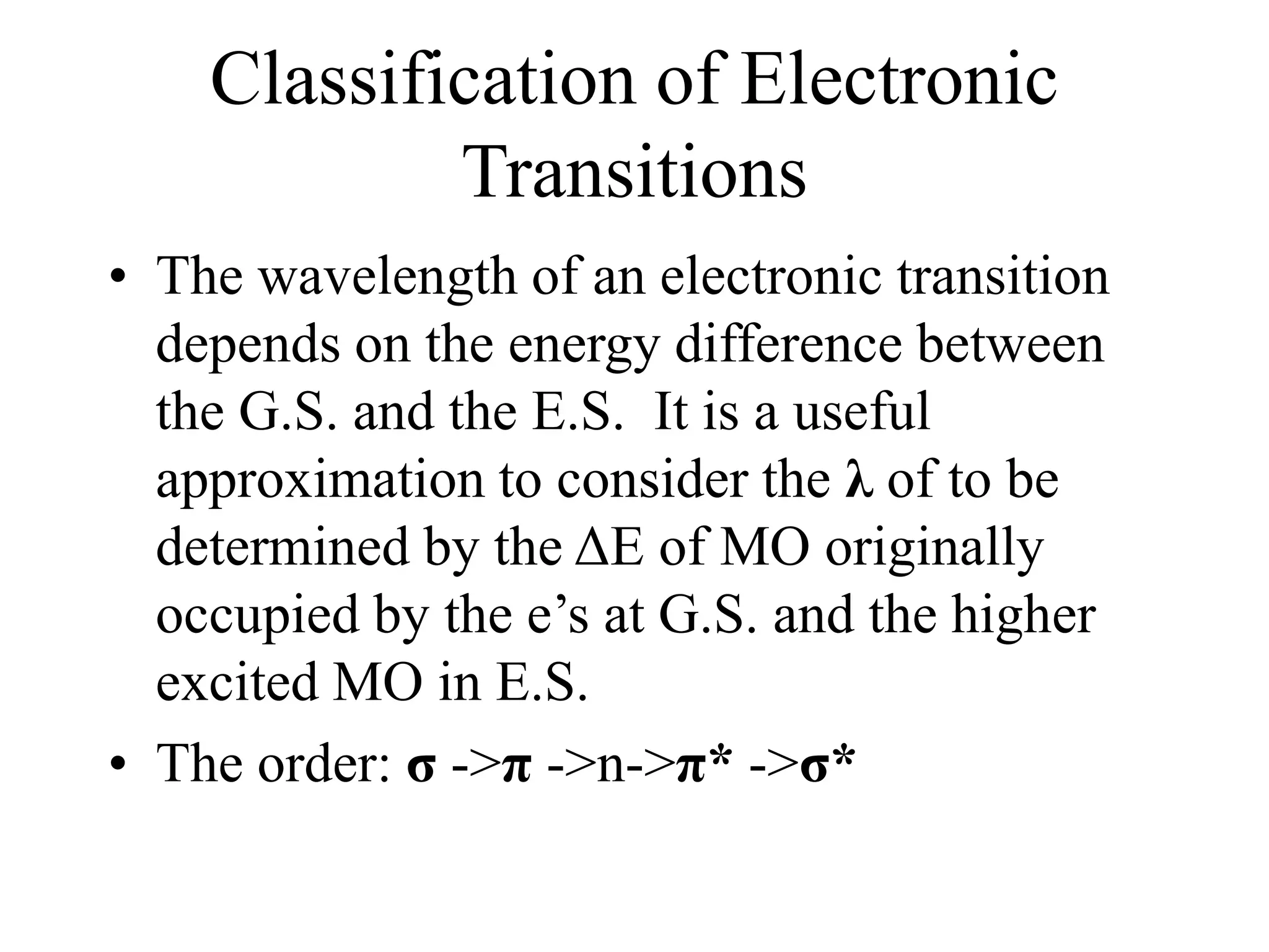 Classification of Electronic
Transitions
• The wavelength of an electronic transition
depends on the energy difference between
the G.S. and the E.S. It is a useful
approximation to consider the λ of to be
determined by the ΔE of MO originally
occupied by the e’s at G.S. and the higher
excited MO in E.S.
• The order: σ ->π ->n->π* ->σ*
 