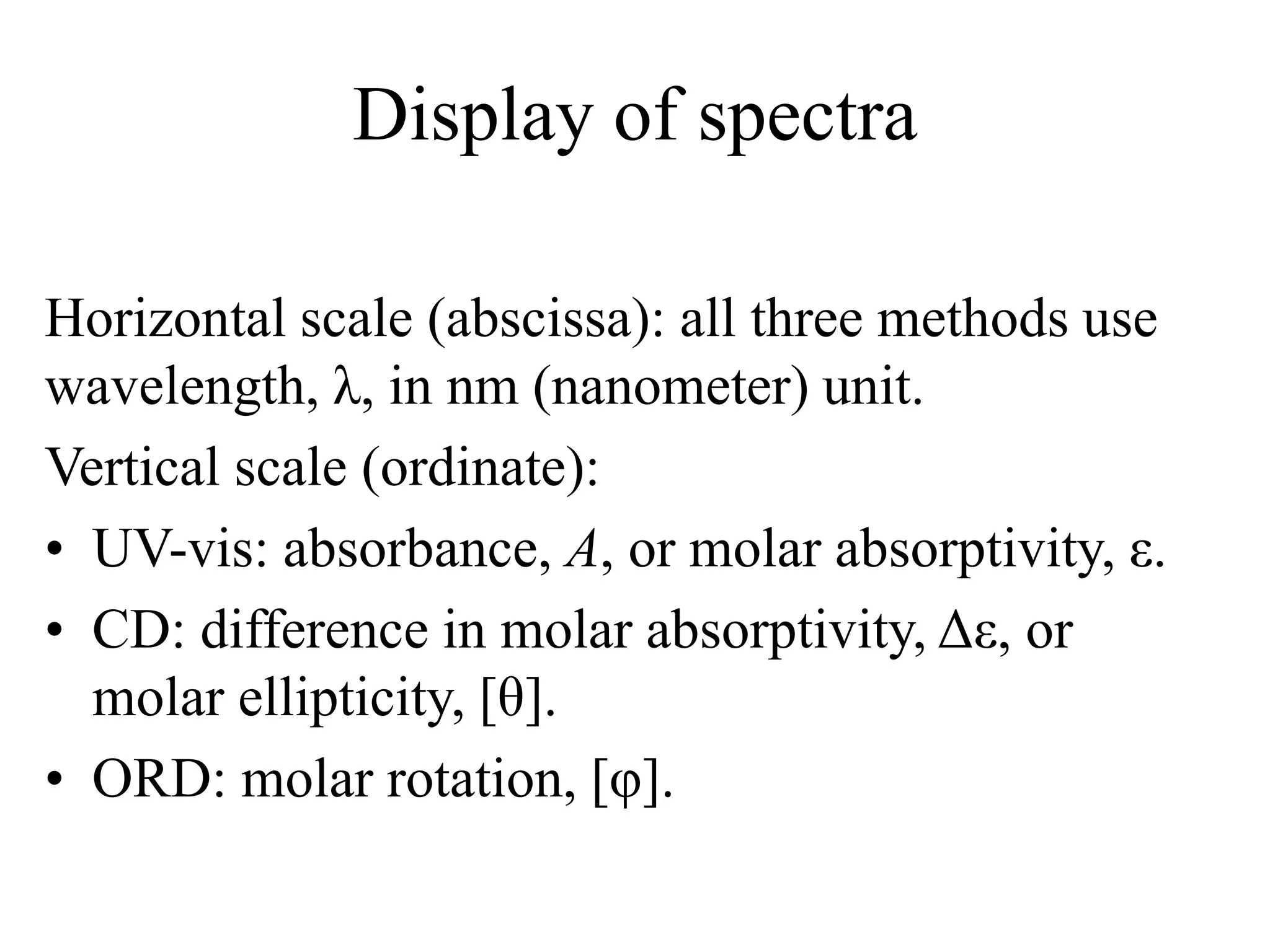 Display of spectra
Horizontal scale (abscissa): all three methods use
wavelength, λ, in nm (nanometer) unit.
Vertical scale (ordinate):
• UV-vis: absorbance, A, or molar absorptivity, ε.
• CD: difference in molar absorptivity, Δε, or
molar ellipticity, [θ].
• ORD: molar rotation, [φ].
 