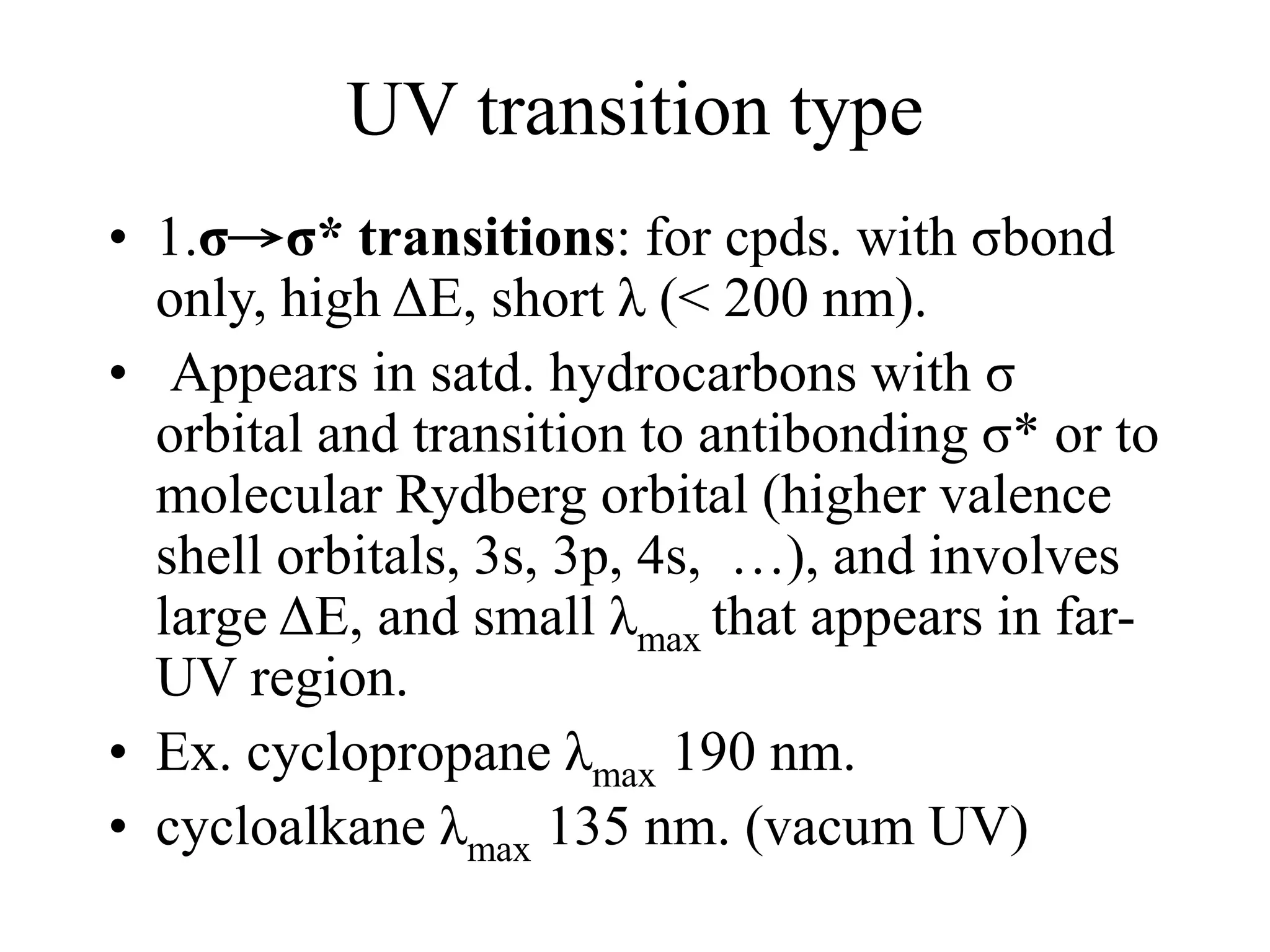 UV transition type
• 1.σ→σ* transitions: for cpds. with σbond
only, high ΔE, short λ (< 200 nm).
• Appears in satd. hydrocarbons with σ
orbital and transition to antibonding σ* or to
molecular Rydberg orbital (higher valence
shell orbitals, 3s, 3p, 4s, …), and involves
large ΔE, and small λmax that appears in far-
UV region.
• Ex. cyclopropane λmax 190 nm.
• cycloalkane λmax 135 nm. (vacum UV)
 