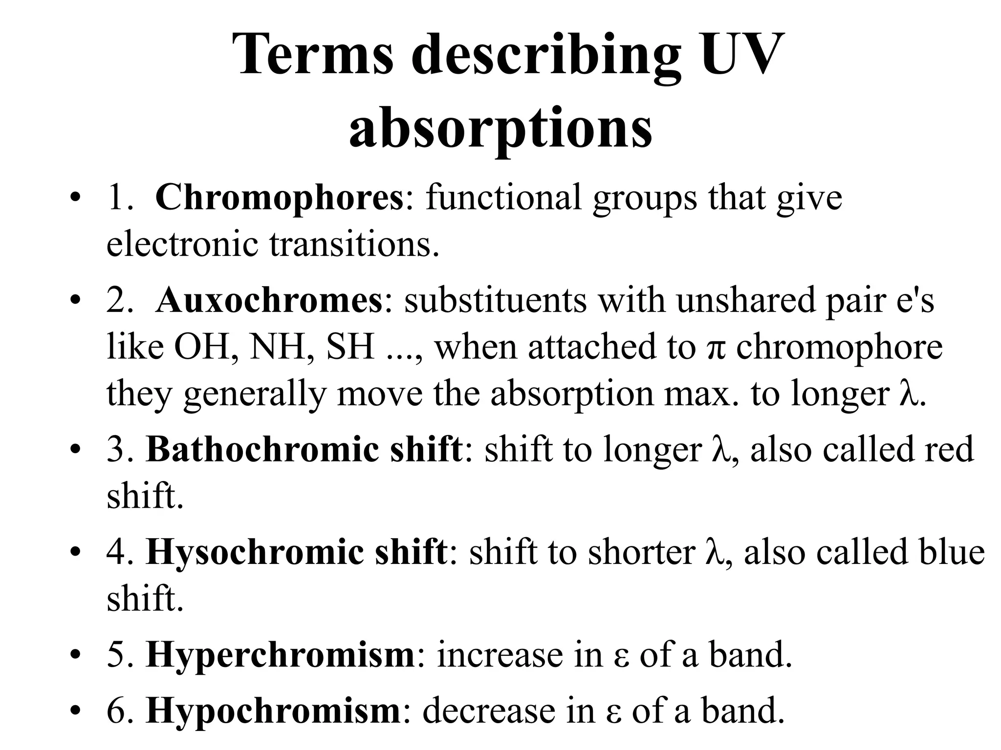 Terms describing UV
absorptions
• 1. Chromophores: functional groups that give
electronic transitions.
• 2. Auxochromes: substituents with unshared pair e's
like OH, NH, SH ..., when attached to π chromophore
they generally move the absorption max. to longer λ.
• 3. Bathochromic shift: shift to longer λ, also called red
shift.
• 4. Hysochromic shift: shift to shorter λ, also called blue
shift.
• 5. Hyperchromism: increase in ε of a band.
• 6. Hypochromism: decrease in ε of a band.
 