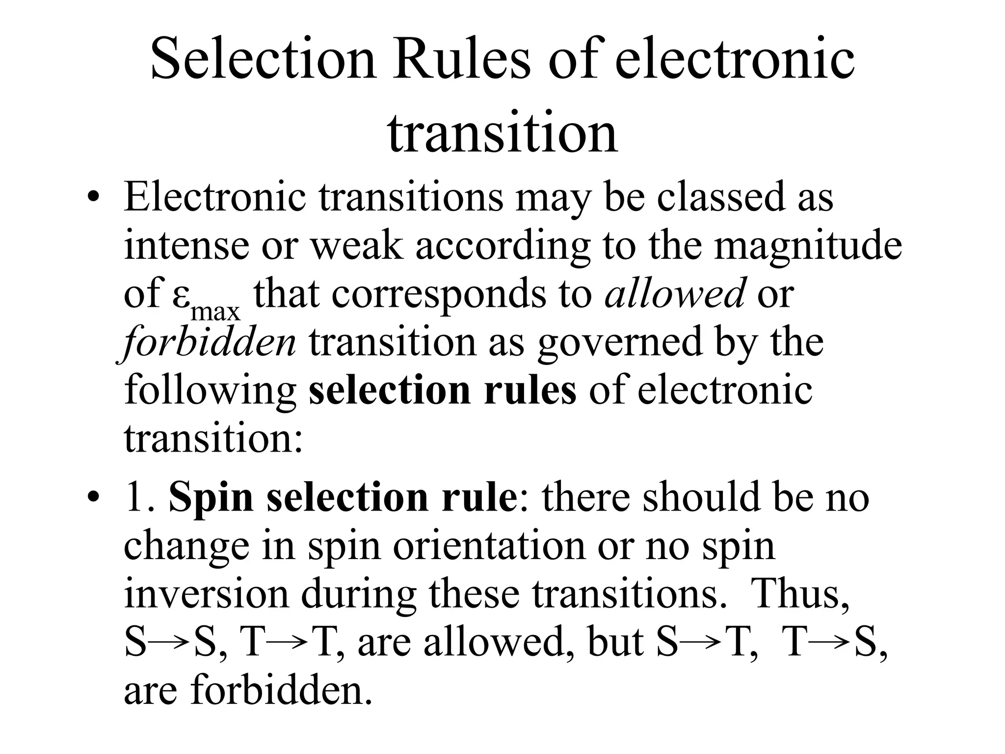 Selection Rules of electronic
transition
• Electronic transitions may be classed as
intense or weak according to the magnitude
of εmax that corresponds to allowed or
forbidden transition as governed by the
following selection rules of electronic
transition:
• 1. Spin selection rule: there should be no
change in spin orientation or no spin
inversion during these transitions. Thus,
S→S, T→T, are allowed, but S→T, T→S,
are forbidden.
 