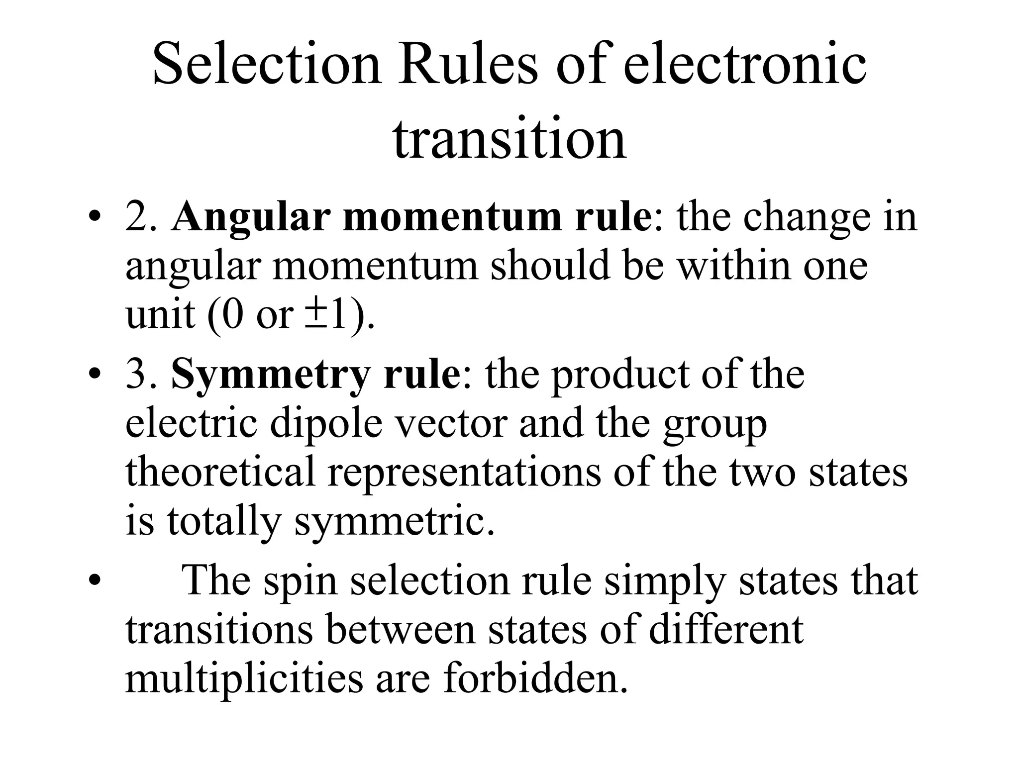 Selection Rules of electronic
transition
• 2. Angular momentum rule: the change in
angular momentum should be within one
unit (0 or ±1).
• 3. Symmetry rule: the product of the
electric dipole vector and the group
theoretical representations of the two states
is totally symmetric.
• The spin selection rule simply states that
transitions between states of different
multiplicities are forbidden.
 