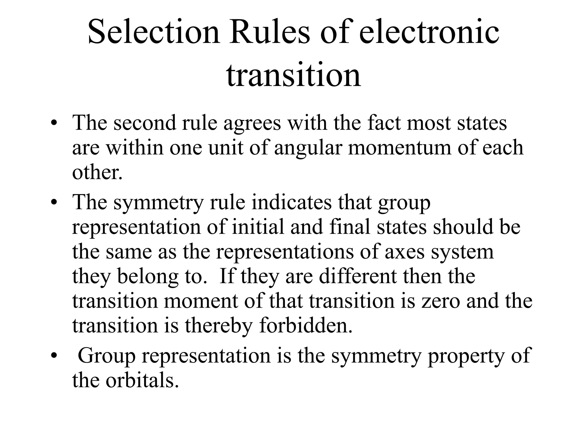 Selection Rules of electronic
transition
• The second rule agrees with the fact most states
are within one unit of angular momentum of each
other.
• The symmetry rule indicates that group
representation of initial and final states should be
the same as the representations of axes system
they belong to. If they are different then the
transition moment of that transition is zero and the
transition is thereby forbidden.
• Group representation is the symmetry property of
the orbitals.
 