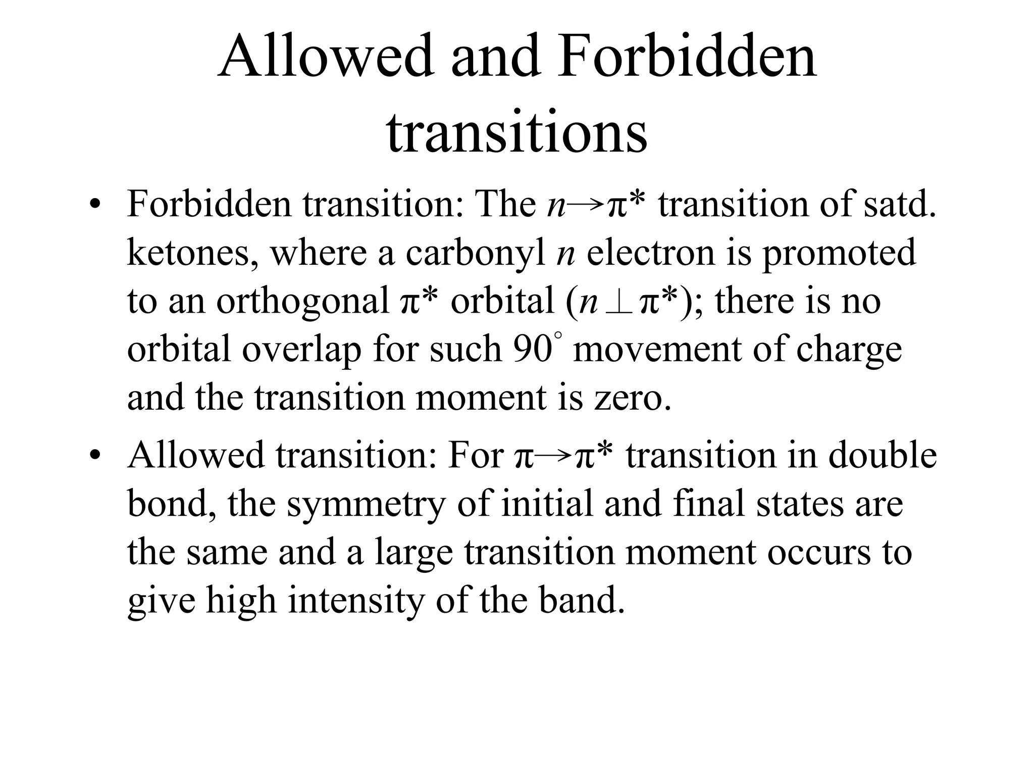 Allowed and Forbidden
transitions
• Forbidden transition: The n→π* transition of satd.
ketones, where a carbonyl n electron is promoted
to an orthogonal π* orbital (n⊥π*); there is no
orbital overlap for such 90° movement of charge
and the transition moment is zero.
• Allowed transition: For π→π* transition in double
bond, the symmetry of initial and final states are
the same and a large transition moment occurs to
give high intensity of the band.
 