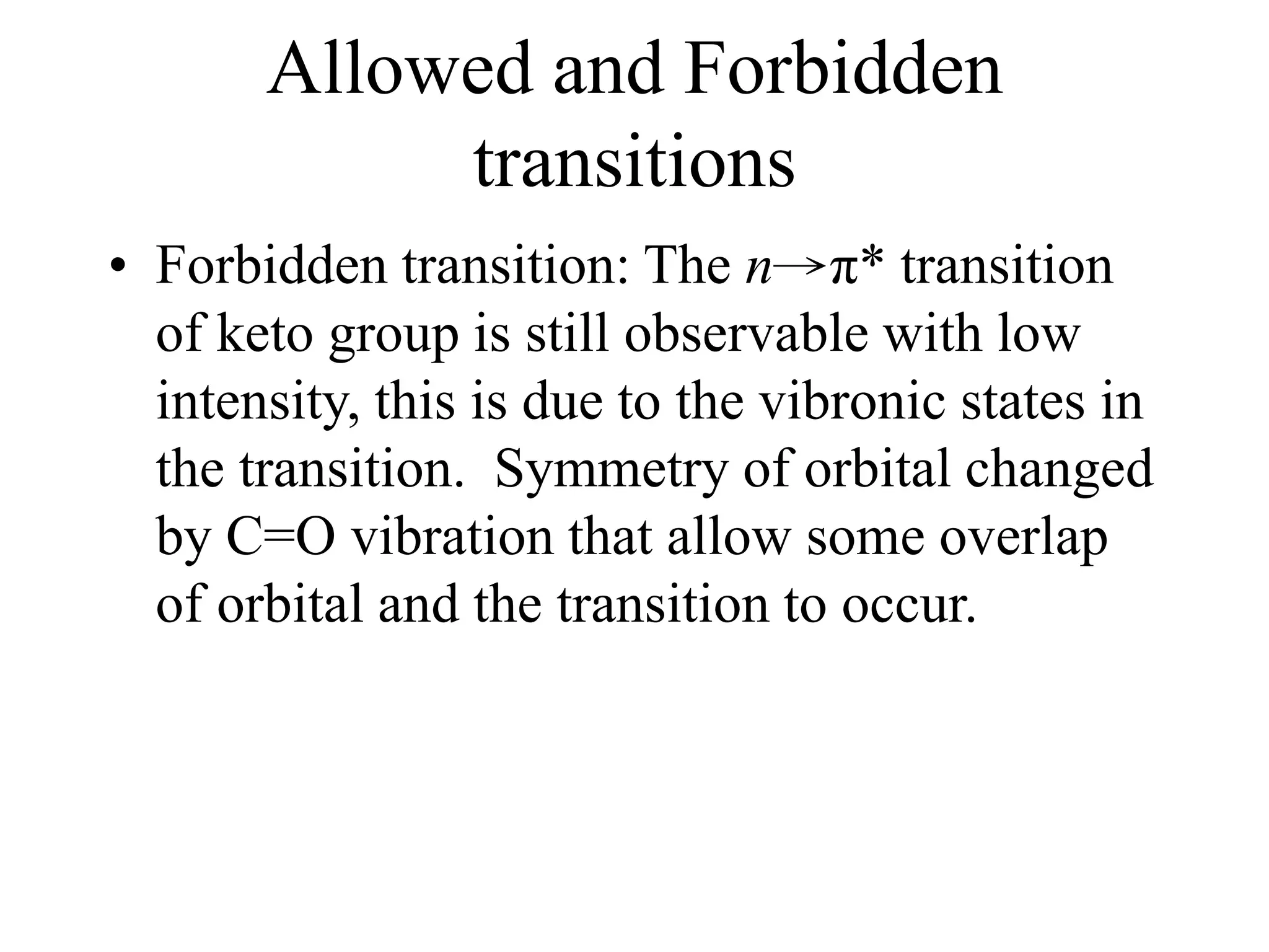 Allowed and Forbidden
transitions
• Forbidden transition: The n→π* transition
of keto group is still observable with low
intensity, this is due to the vibronic states in
the transition. Symmetry of orbital changed
by C=O vibration that allow some overlap
of orbital and the transition to occur.
 