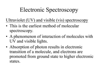 Electronic Spectroscopy
Ultraviolet (UV) and visible (vis) spectroscopy
• This is the earliest method of molecular
spectroscopy.
• A phenomenon of interaction of molecules with
UV and visible lights.
• Absorption of photon results in electronic
transition of a molecule, and electrons are
promoted from ground state to higher electronic
states.
 