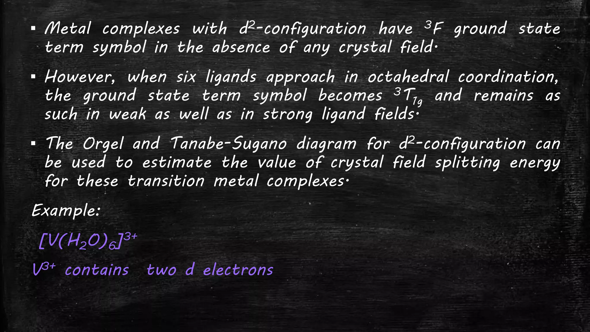 ▪ Metal complexes with d2-configuration have 3F ground state
term symbol in the absence of any crystal field.
▪ However, when six ligands approach in octahedral coordination,
the ground state term symbol becomes 3T1g and remains as
such in weak as well as in strong ligand fields.
▪ The Orgel and Tanabe-Sugano diagram for d2-configuration can
be used to estimate the value of crystal field splitting energy
for these transition metal complexes.
Example:
[V(H2O)6]3+
V3+ contains two d electrons
 