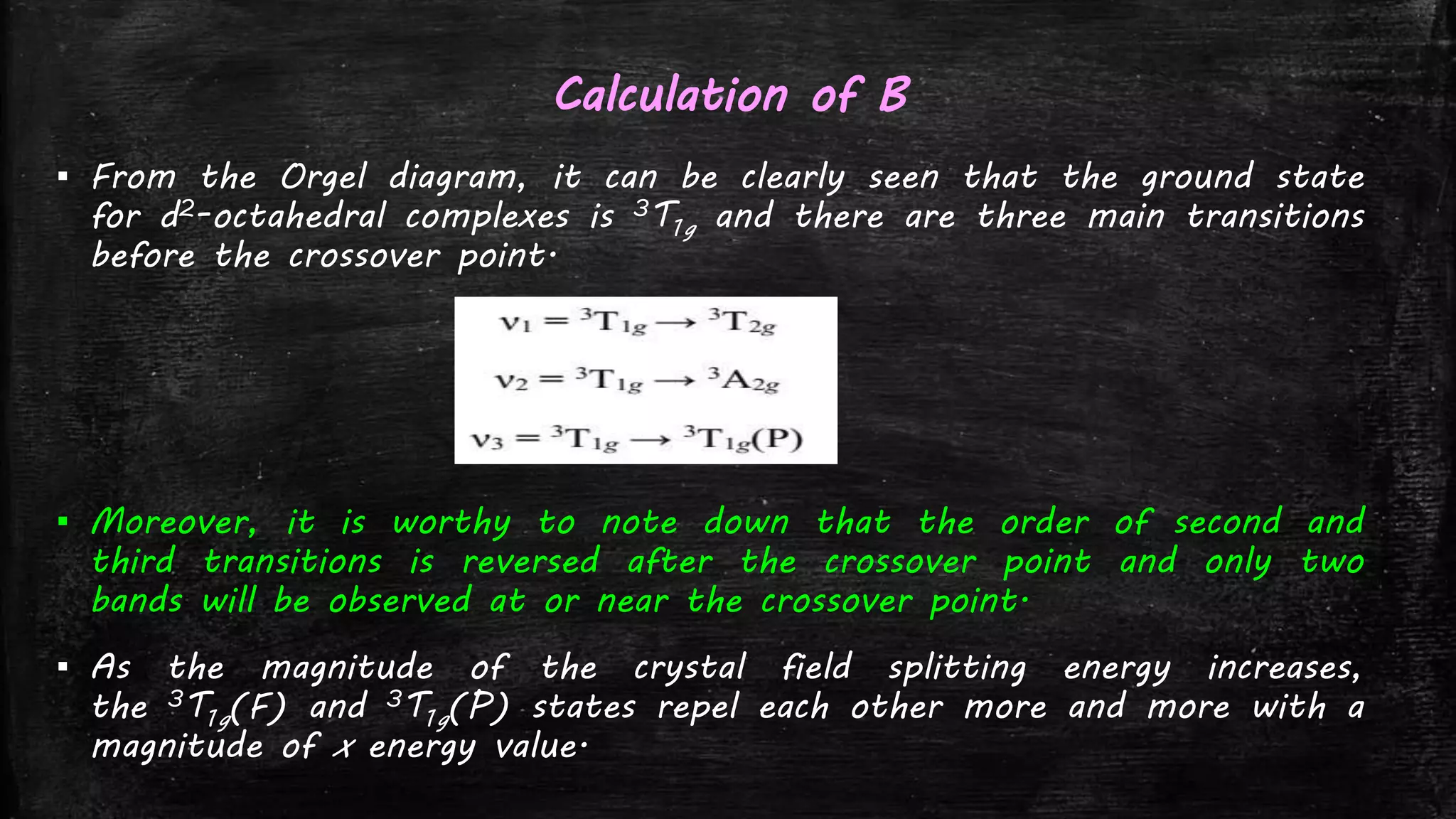 Calculation of B
▪ From the Orgel diagram, it can be clearly seen that the ground state
for d2-octahedral complexes is 3T1g and there are three main transitions
before the crossover point.
▪ Moreover, it is worthy to note down that the order of second and
third transitions is reversed after the crossover point and only two
bands will be observed at or near the crossover point.
▪ As the magnitude of the crystal field splitting energy increases,
the 3T1g(F) and 3T1g(P) states repel each other more and more with a
magnitude of x energy value.
 