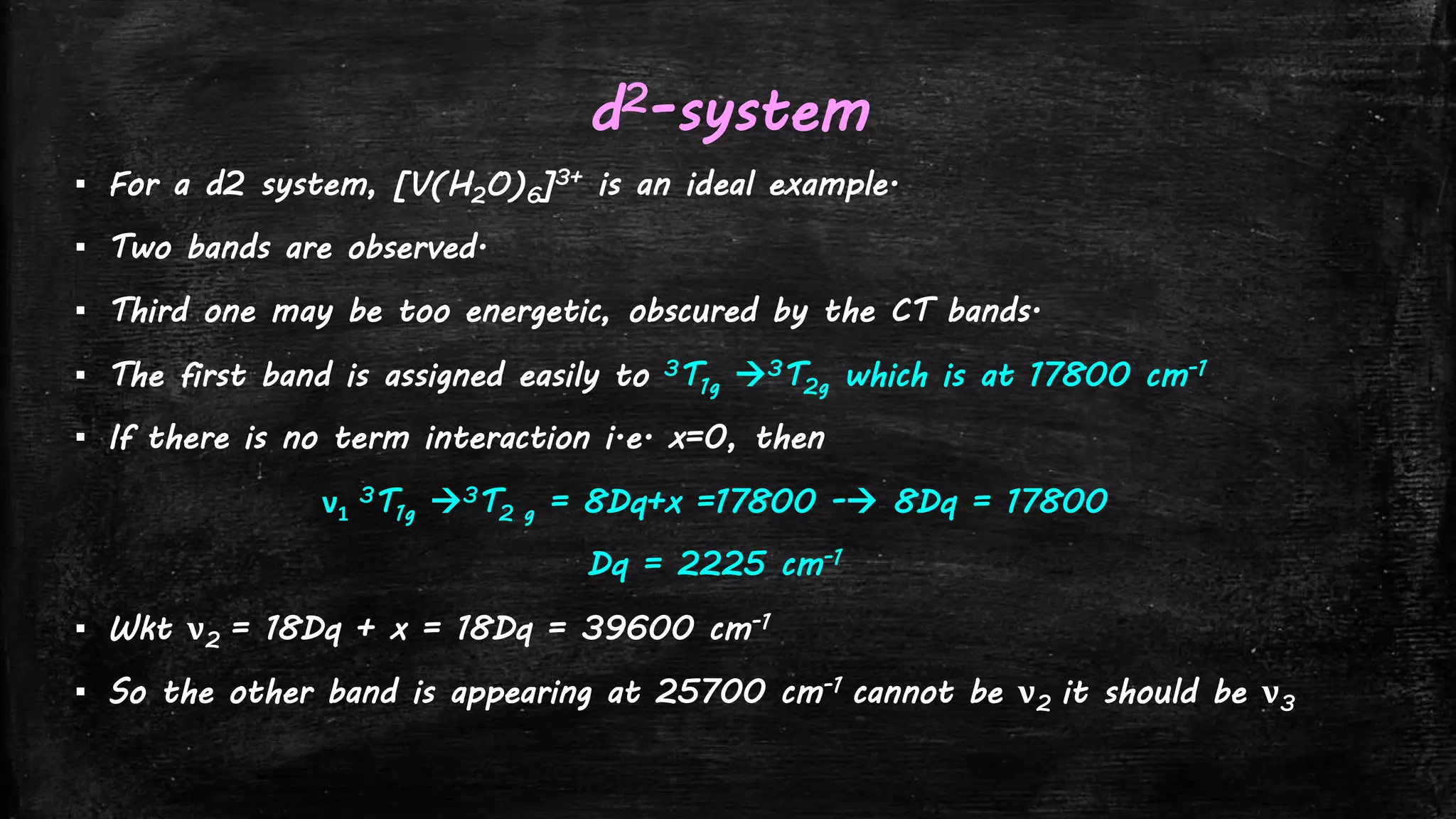 d2-system
▪ For a d2 system, [V(H2O)6]3+ is an ideal example.
▪ Two bands are observed.
▪ Third one may be too energetic, obscured by the CT bands.
▪ The first band is assigned easily to 3T1g 3T2g which is at 17800 cm-1
▪ If there is no term interaction i.e. x=0, then
ν1
3T1g 3T2 g = 8Dq+x =17800 - 8Dq = 17800
Dq = 2225 cm-1
▪ Wkt ν2 = 18Dq + x = 18Dq = 39600 cm-1
▪ So the other band is appearing at 25700 cm-1 cannot be ν2 it should be ν3
 