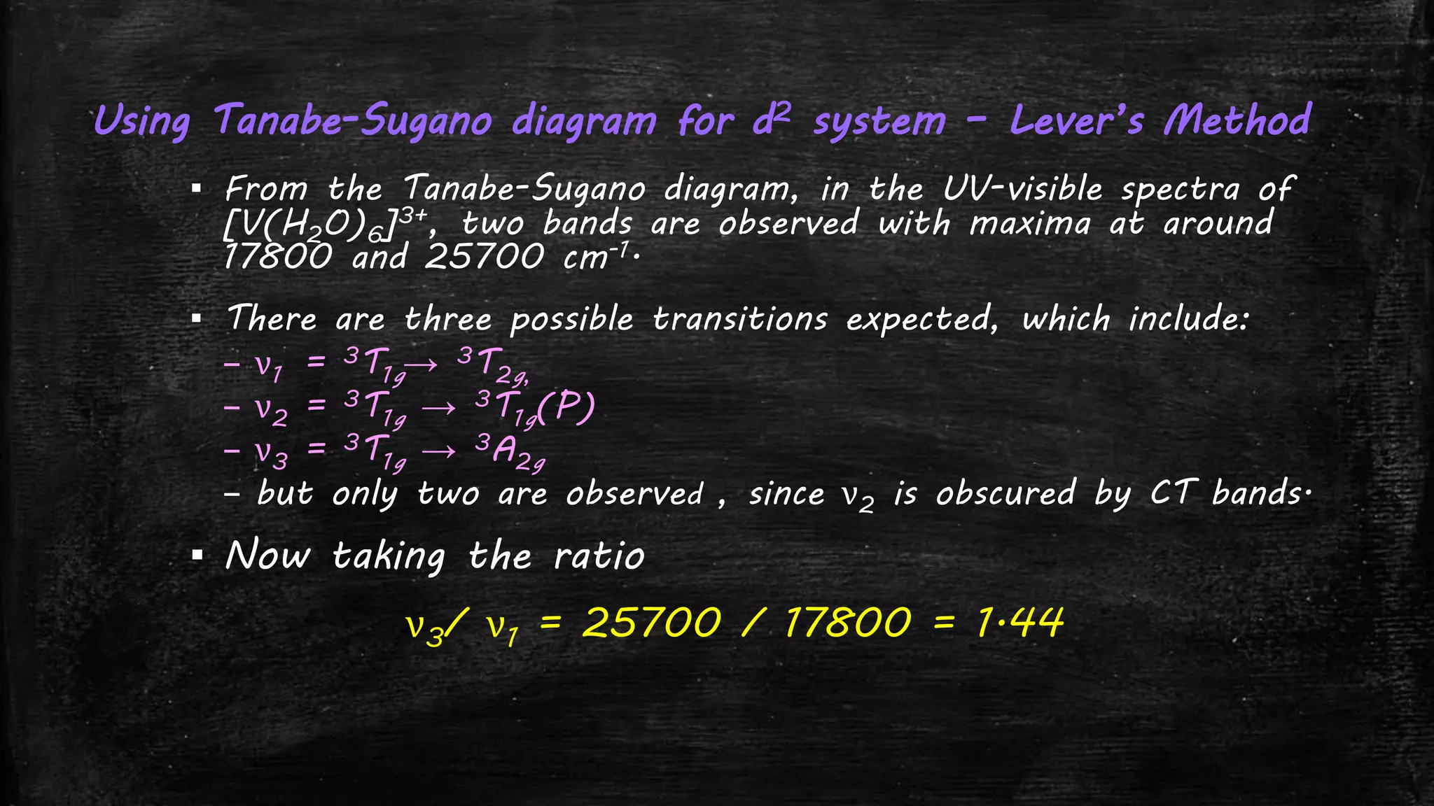 Using Tanabe-Sugano diagram for d2 system – Lever’s Method
▪ From the Tanabe-Sugano diagram, in the UV-visible spectra of
[V(H2O)6]3+, two bands are observed with maxima at around
17800 and 25700 cm-1.
▪ There are three possible transitions expected, which include:
– ν1 = 3T1g→ 3T2g,
– ν2 = 3T1g → 3T1g(P)
– ν3 = 3T1g → 3A2g
– but only two are observed , since ν2 is obscured by CT bands.
▪ Now taking the ratio
ν3/ ν1 = 25700 / 17800 = 1.44
 
