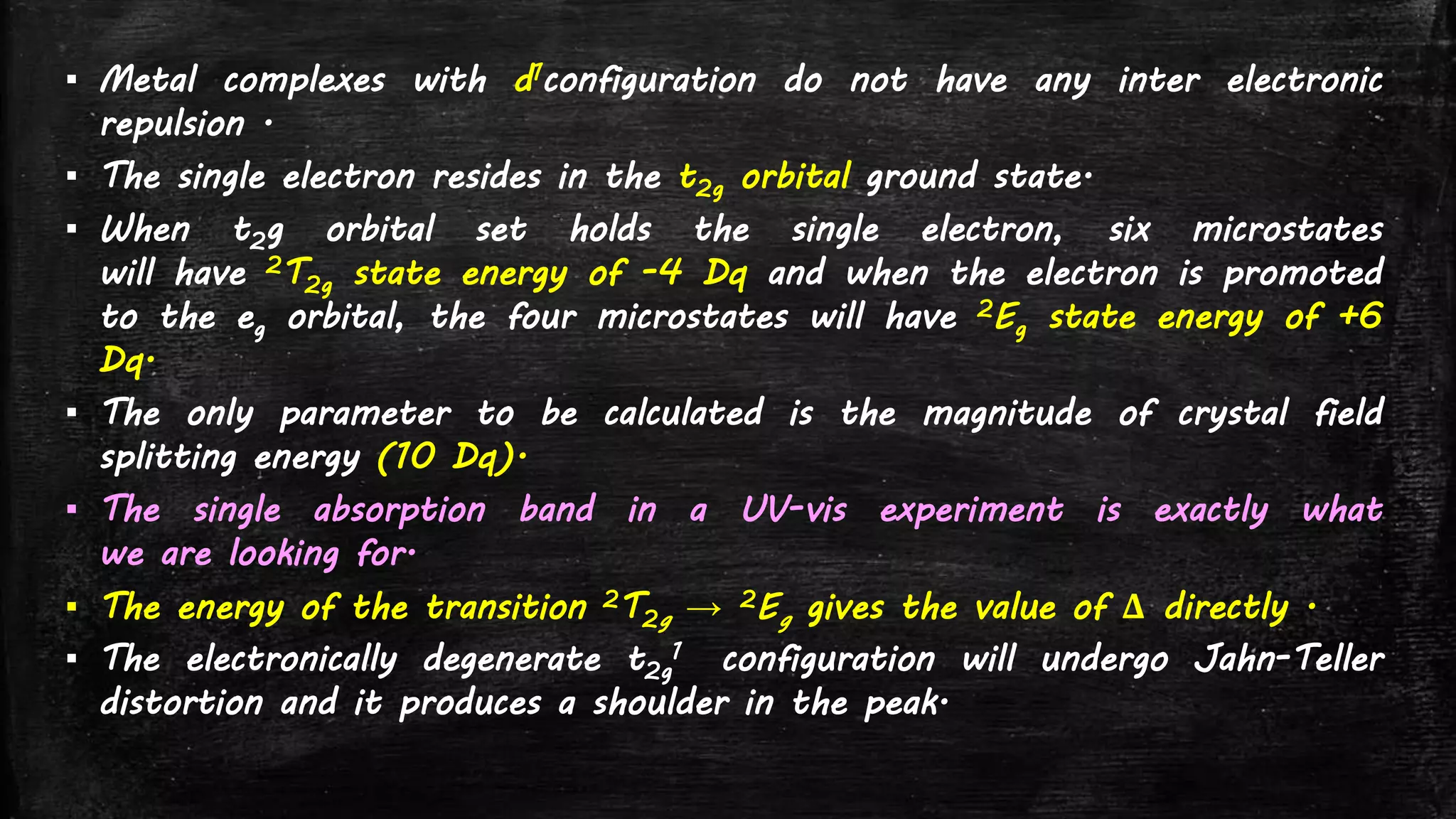 ▪ Metal complexes with d1configuration do not have any inter electronic
repulsion .
▪ The single electron resides in the t2g orbital ground state.
▪ When t2g orbital set holds the single electron, six microstates
will have 2T2g state energy of -4 Dq and when the electron is promoted
to the eg orbital, the four microstates will have 2Eg state energy of +6
Dq.
▪ The only parameter to be calculated is the magnitude of crystal field
splitting energy (10 Dq).
▪ The single absorption band in a UV-vis experiment is exactly what
we are looking for.
▪ The energy of the transition 2T2g → 2Eg gives the value of Δ directly .
▪ The electronically degenerate t2g
1 configuration will undergo Jahn-Teller
distortion and it produces a shoulder in the peak.
 