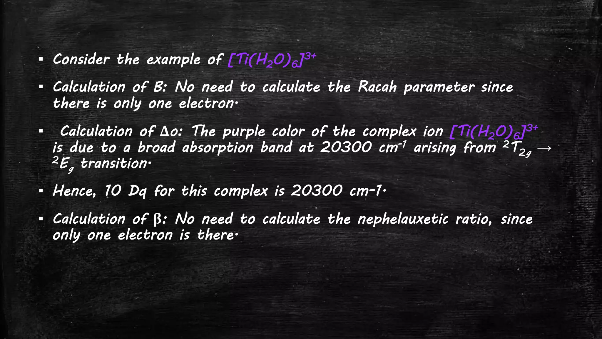 ▪ Consider the example of [Ti(H2O)6]3+
▪ Calculation of B: No need to calculate the Racah parameter since
there is only one electron.
▪ Calculation of Δo: The purple color of the complex ion [Ti(H2O)6]3+
is due to a broad absorption band at 20300 cm-1 arising from 2T2g →
2Eg transition.
▪ Hence, 10 Dq for this complex is 20300 cm-1.
▪ Calculation of β: No need to calculate the nephelauxetic ratio, since
only one electron is there.
 