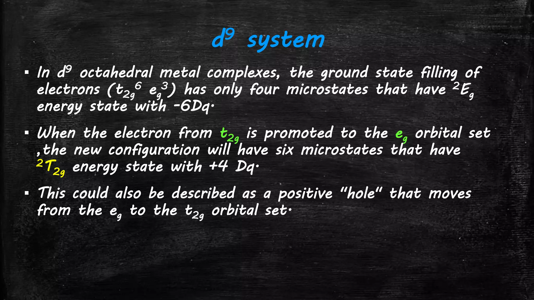 d9 system
▪ In d9 octahedral metal complexes, the ground state filling of
electrons (t2g
6 eg
3) has only four microstates that have 2Eg
energy state with -6Dq.
▪ When the electron from t2g is promoted to the eg orbital set
,the new configuration will have six microstates that have
2T2g energy state with +4 Dq.
▪ This could also be described as a positive "hole" that moves
from the eg to the t2g orbital set.
 