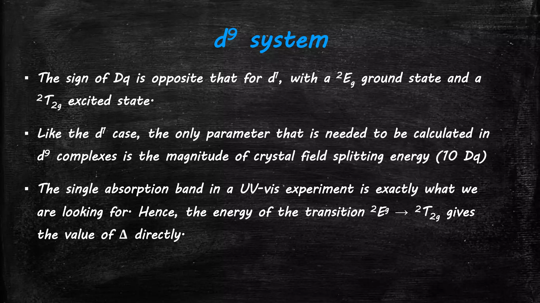 d9 system
▪ The sign of Dq is opposite that for d1, with a 2Eg ground state and a
2T2g excited state.
▪ Like the d1 case, the only parameter that is needed to be calculated in
d9 complexes is the magnitude of crystal field splitting energy (10 Dq)
▪ The single absorption band in a UV-vis experiment is exactly what we
are looking for. Hence, the energy of the transition 2Eg → 2T2g gives
the value of Δ directly.
 