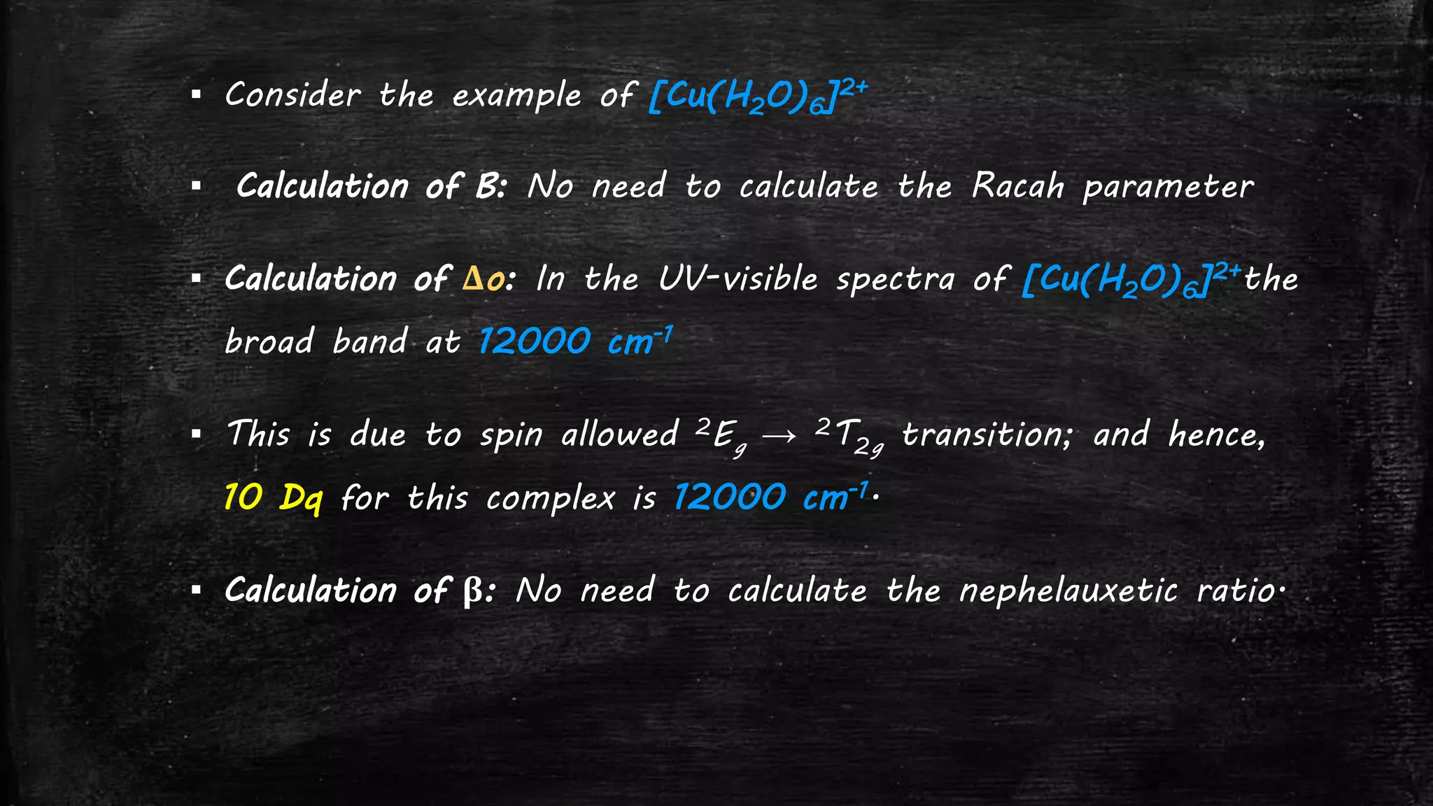▪ Consider the example of [Cu(H2O)6]2+
▪ Calculation of B: No need to calculate the Racah parameter
▪ Calculation of Δo: In the UV-visible spectra of [Cu(H2O)6]2+the
broad band at 12000 cm-1
▪ This is due to spin allowed 2Eg → 2T2g transition; and hence,
10 Dq for this complex is 12000 cm-1.
▪ Calculation of β: No need to calculate the nephelauxetic ratio.
 