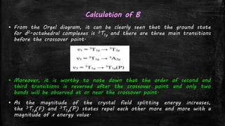 Calculation of B
▪ From the Orgel diagram, it can be clearly seen that the ground state
for d2-octahedral complexes is 3T1g and there are three main transitions
before the crossover point.
▪ Moreover, it is worthy to note down that the order of second and
third transitions is reversed after the crossover point and only two
bands will be observed at or near the crossover point.
▪ As the magnitude of the crystal field splitting energy increases,
the 3T1g(F) and 3T1g(P) states repel each other more and more with a
magnitude of x energy value.
 