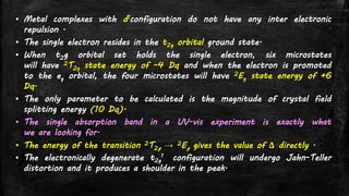 ▪ Metal complexes with d1configuration do not have any inter electronic
repulsion .
▪ The single electron resides in the t2g orbital ground state.
▪ When t2g orbital set holds the single electron, six microstates
will have 2T2g state energy of -4 Dq and when the electron is promoted
to the eg orbital, the four microstates will have 2Eg state energy of +6
Dq.
▪ The only parameter to be calculated is the magnitude of crystal field
splitting energy (10 Dq).
▪ The single absorption band in a UV-vis experiment is exactly what
we are looking for.
▪ The energy of the transition 2T2g → 2Eg gives the value of Δ directly .
▪ The electronically degenerate t2g
1 configuration will undergo Jahn-Teller
distortion and it produces a shoulder in the peak.
 