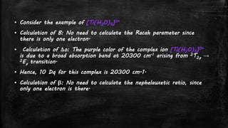 ▪ Consider the example of [Ti(H2O)6]3+
▪ Calculation of B: No need to calculate the Racah parameter since
there is only one electron.
▪ Calculation of Δo: The purple color of the complex ion [Ti(H2O)6]3+
is due to a broad absorption band at 20300 cm-1 arising from 2T2g →
2Eg transition.
▪ Hence, 10 Dq for this complex is 20300 cm-1.
▪ Calculation of β: No need to calculate the nephelauxetic ratio, since
only one electron is there.
 