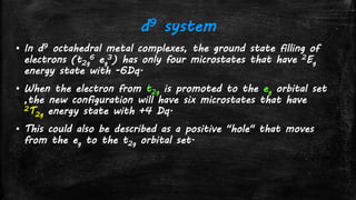 d9 system
▪ In d9 octahedral metal complexes, the ground state filling of
electrons (t2g
6 eg
3) has only four microstates that have 2Eg
energy state with -6Dq.
▪ When the electron from t2g is promoted to the eg orbital set
,the new configuration will have six microstates that have
2T2g energy state with +4 Dq.
▪ This could also be described as a positive "hole" that moves
from the eg to the t2g orbital set.
 