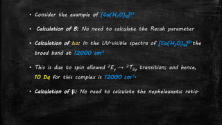 ▪ Consider the example of [Cu(H2O)6]2+
▪ Calculation of B: No need to calculate the Racah parameter
▪ Calculation of Δo: In the UV-visible spectra of [Cu(H2O)6]2+the
broad band at 12000 cm-1
▪ This is due to spin allowed 2Eg → 2T2g transition; and hence,
10 Dq for this complex is 12000 cm-1.
▪ Calculation of β: No need to calculate the nephelauxetic ratio.
 