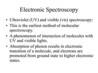 Electronic Spectroscopy
• Ultraviolet (UV) and visible (vis) spectroscopy:
• This is the earliest method of molecular
spectroscopy.
• A phenomenon of interaction of molecules with
UV and visible lights.
• Absorption of photon results in electronic
transition of a molecule, and electrons are
promoted from ground state to higher electronic
states.
 