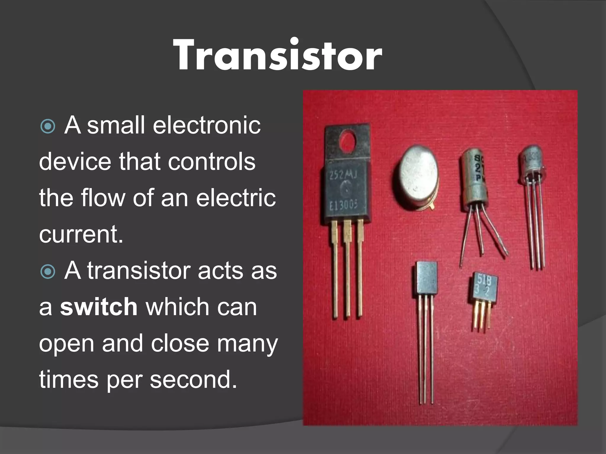 Transistor
 A small electronic
device that controls
the flow of an electric
current.
 A transistor acts as
a switch which can
open and close many
times per second.
 