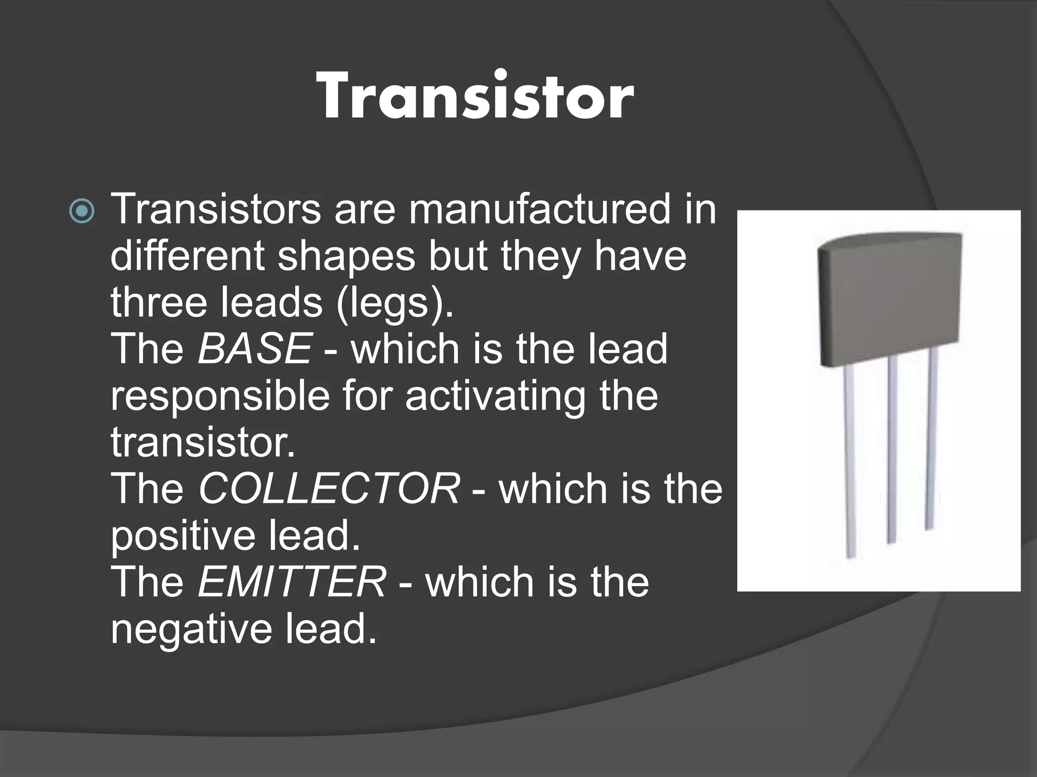 Transistor
 Transistors are manufactured in
different shapes but they have
three leads (legs).
The BASE - which is the lead
responsible for activating the
transistor.
The COLLECTOR - which is the
positive lead.
The EMITTER - which is the
negative lead.
 