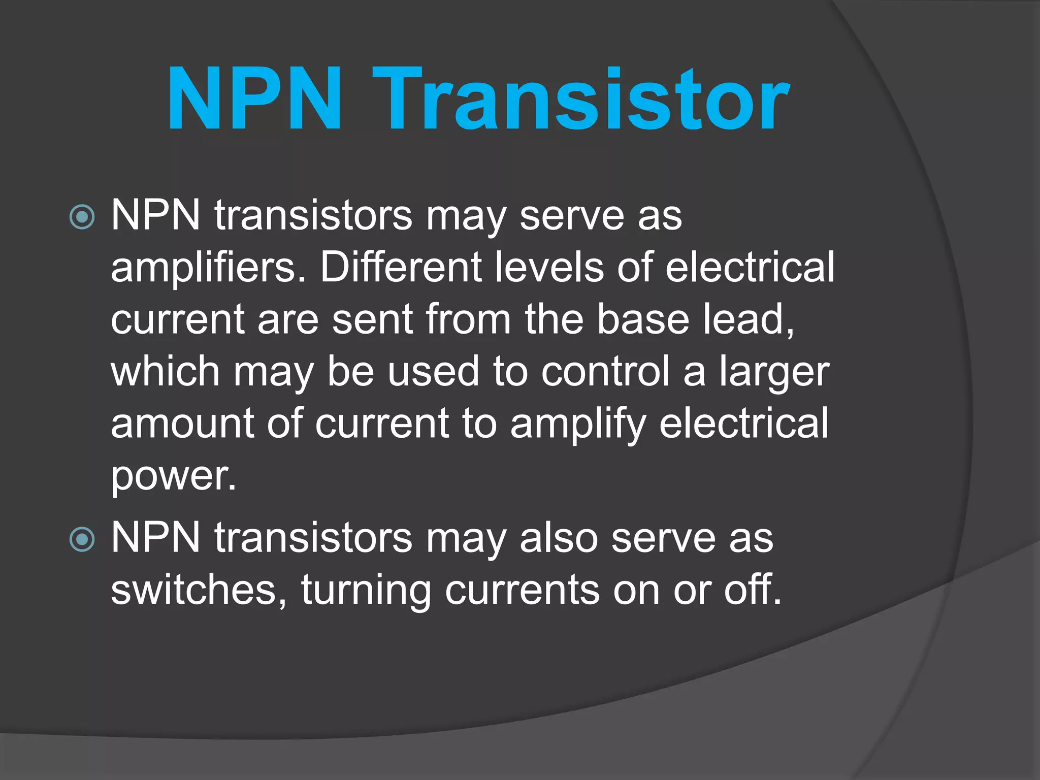 NPN Transistor
 NPN transistors may serve as
amplifiers. Different levels of electrical
current are sent from the base lead,
which may be used to control a larger
amount of current to amplify electrical
power.
 NPN transistors may also serve as
switches, turning currents on or off.
 