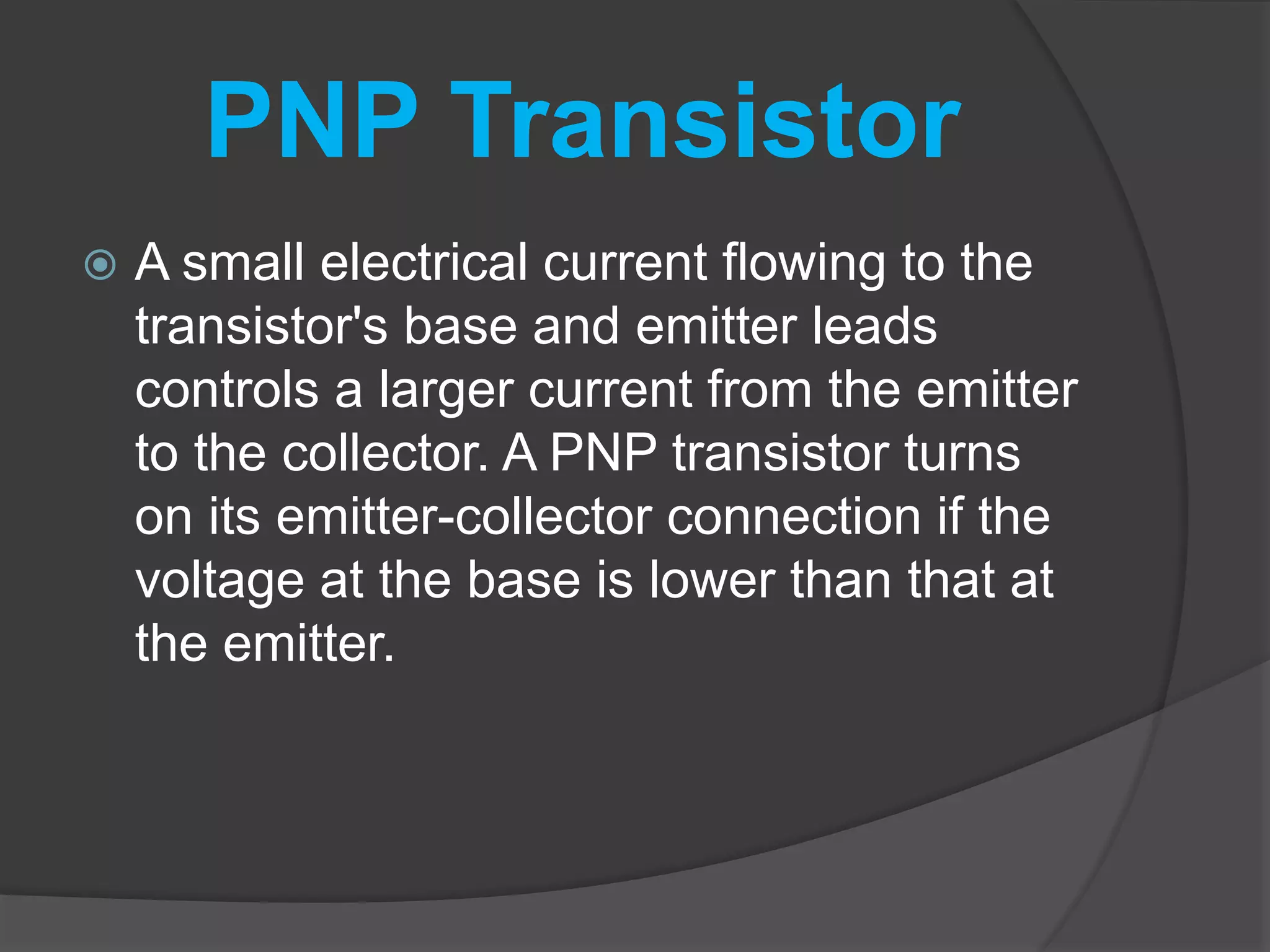PNP Transistor
 A small electrical current flowing to the
transistor's base and emitter leads
controls a larger current from the emitter
to the collector. A PNP transistor turns
on its emitter-collector connection if the
voltage at the base is lower than that at
the emitter.
 