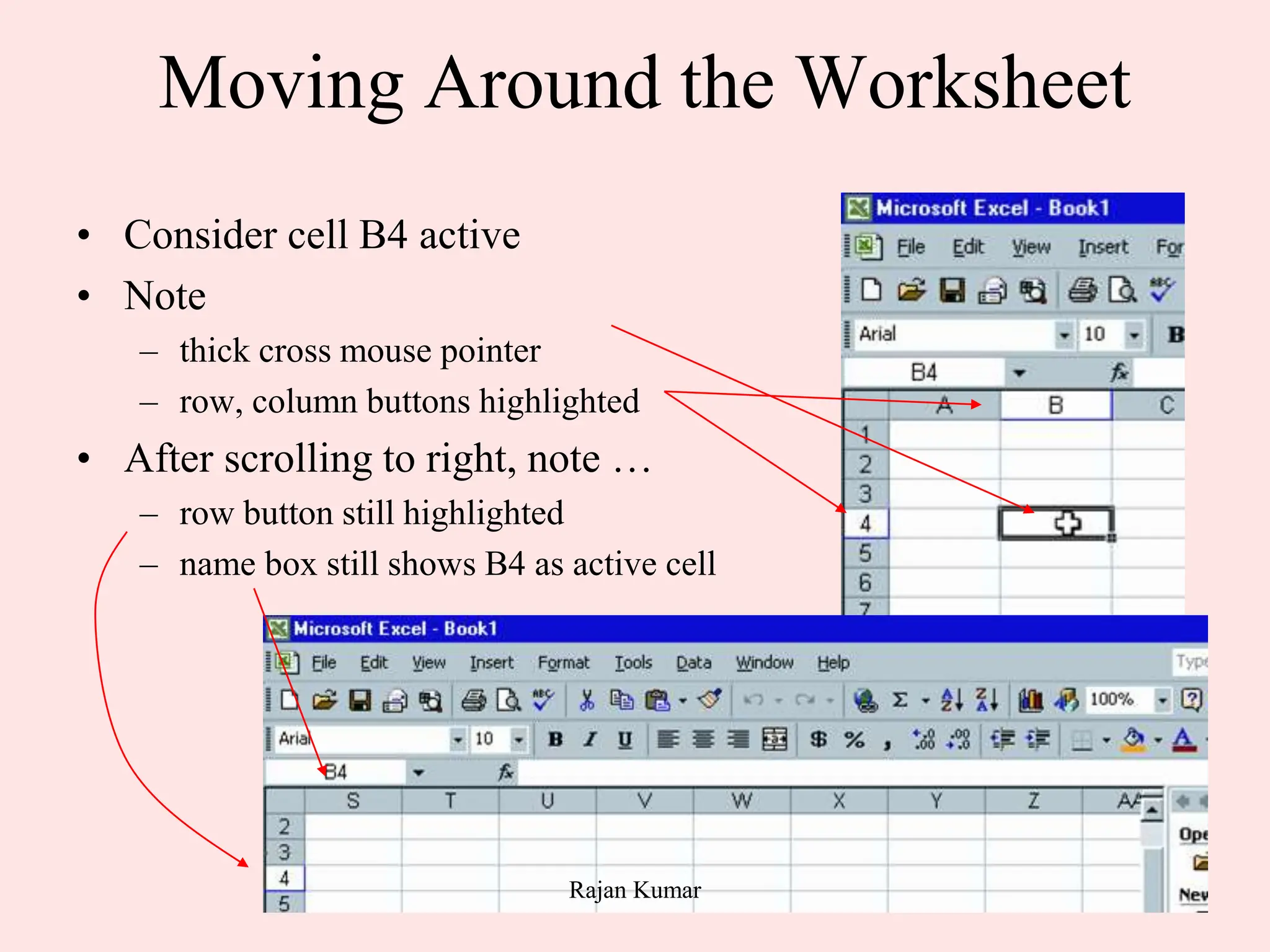12
Moving Around the Worksheet
• Consider cell B4 active
• Note
– thick cross mouse pointer
– row, column buttons highlighted
• After scrolling to right, note …
– row button still highlighted
– name box still shows B4 as active cell
Rajan Kumar
 