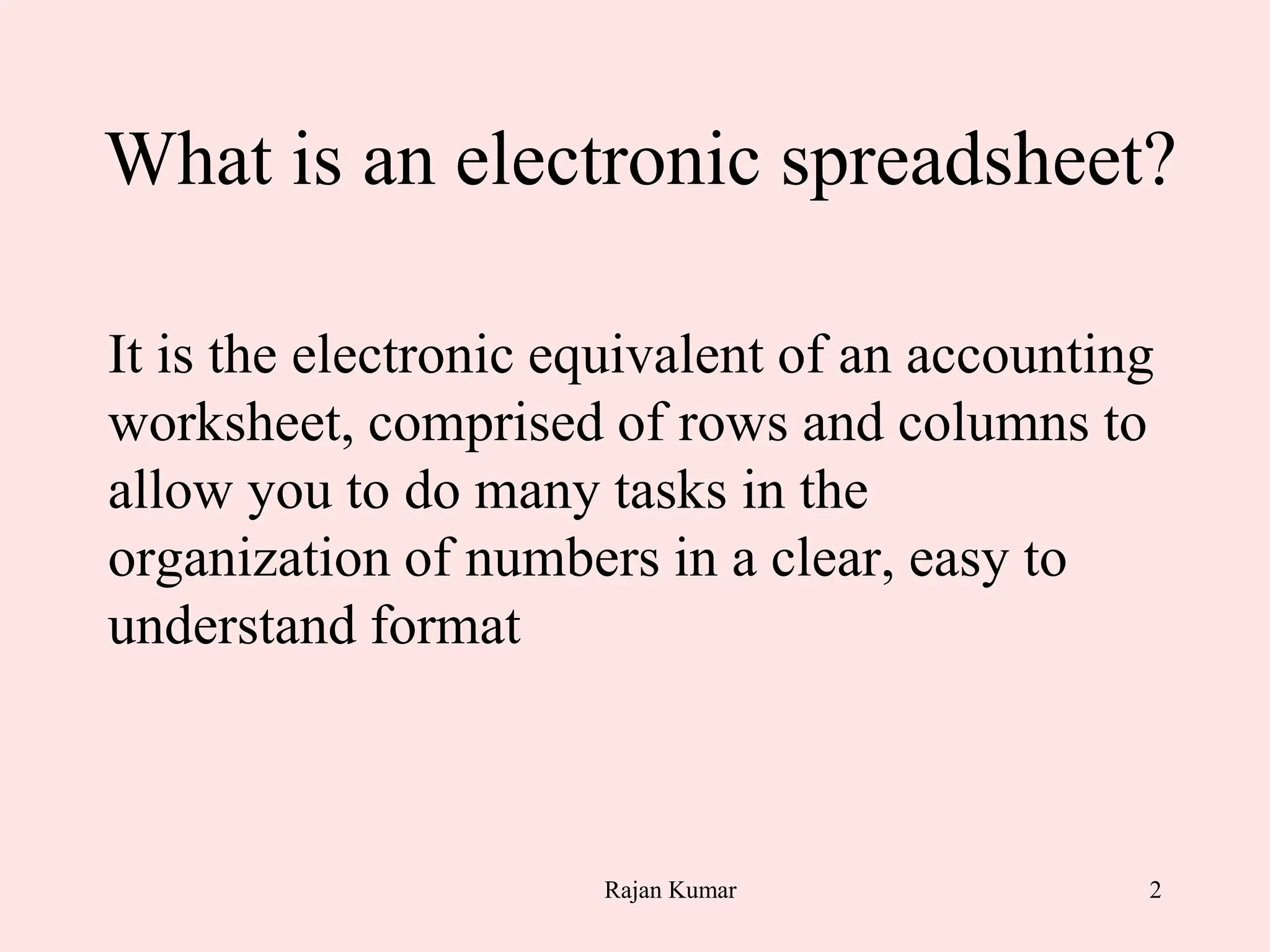 2
What is an electronic spreadsheet?
It is the electronic equivalent of an accounting
worksheet, comprised of rows and columns to
allow you to do many tasks in the
organization of numbers in a clear, easy to
understand format
Rajan Kumar
 