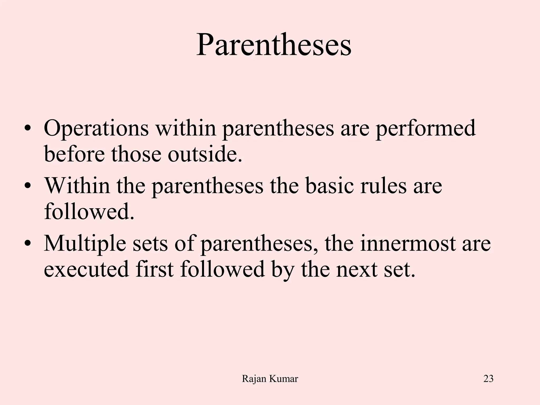 23
Parentheses
• Operations within parentheses are performed
before those outside.
• Within the parentheses the basic rules are
followed.
• Multiple sets of parentheses, the innermost are
executed first followed by the next set.
Rajan Kumar
 