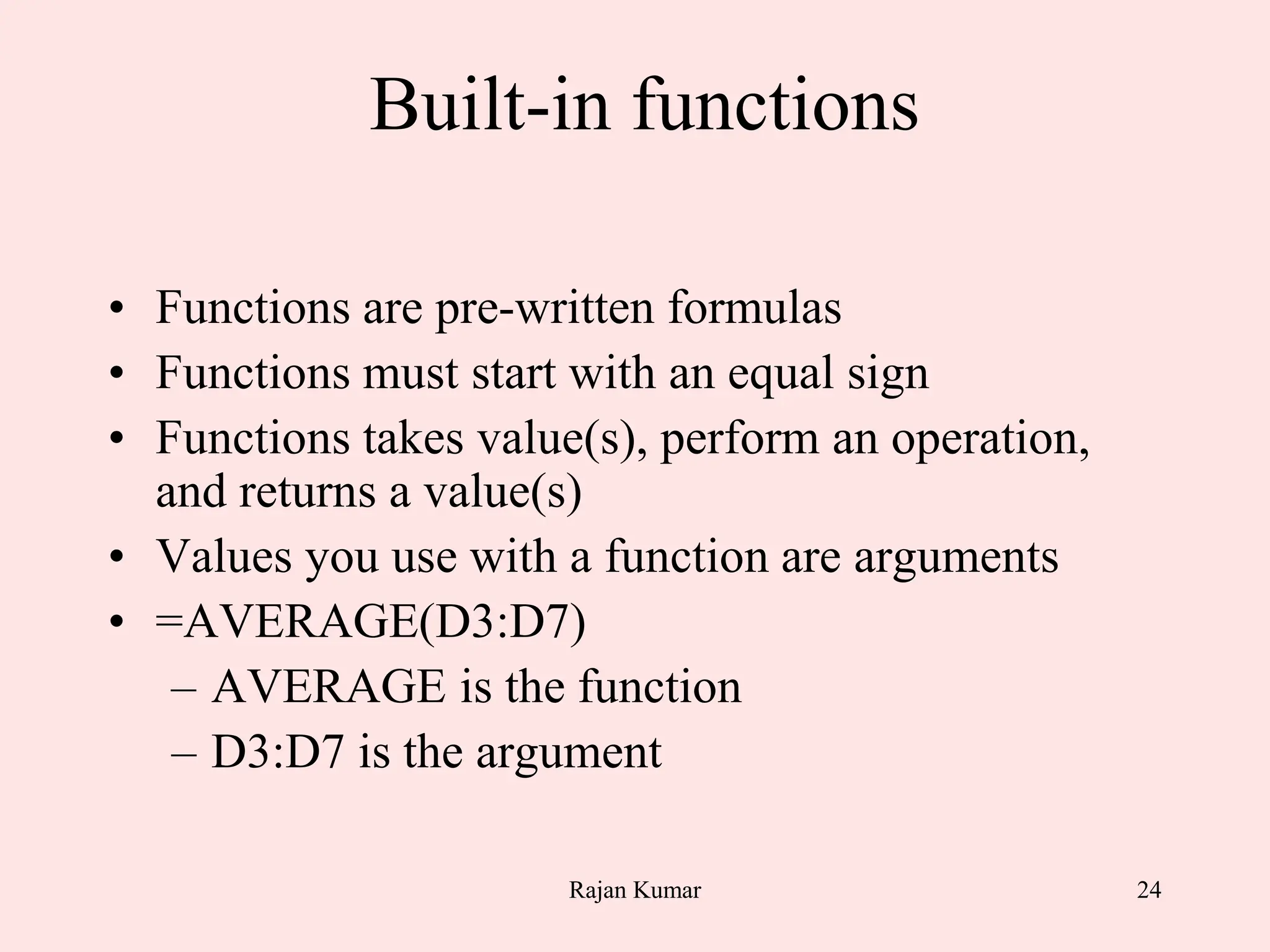 24
Built-in functions
• Functions are pre-written formulas
• Functions must start with an equal sign
• Functions takes value(s), perform an operation,
and returns a value(s)
• Values you use with a function are arguments
• =AVERAGE(D3:D7)
– AVERAGE is the function
– D3:D7 is the argument
Rajan Kumar
 