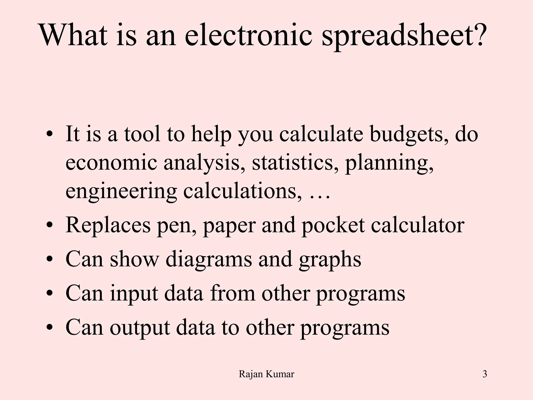 3
What is an electronic spreadsheet?
• It is a tool to help you calculate budgets, do
economic analysis, statistics, planning,
engineering calculations, …
• Replaces pen, paper and pocket calculator
• Can show diagrams and graphs
• Can input data from other programs
• Can output data to other programs
Rajan Kumar
 