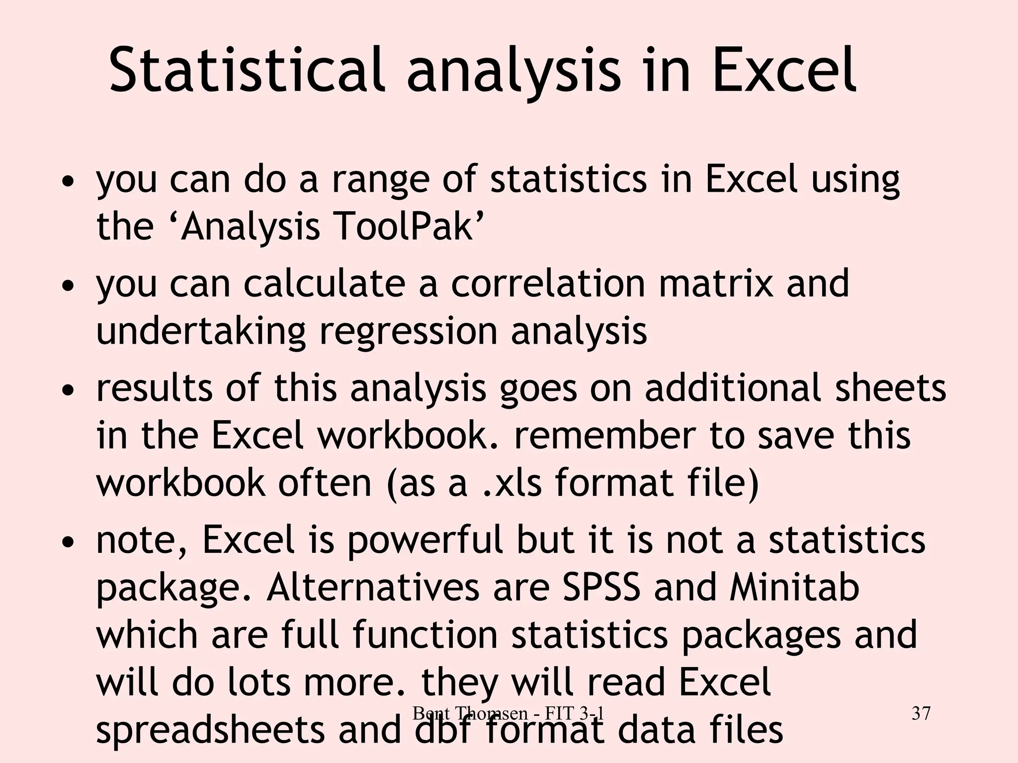 37
Statistical analysis in Excel
• you can do a range of statistics in Excel using
the ‘Analysis ToolPak’
• you can calculate a correlation matrix and
undertaking regression analysis
• results of this analysis goes on additional sheets
in the Excel workbook. remember to save this
workbook often (as a .xls format file)
• note, Excel is powerful but it is not a statistics
package. Alternatives are SPSS and Minitab
which are full function statistics packages and
will do lots more. they will read Excel
spreadsheets and dbf format data files
Bent Thomsen - FIT 3-1
 
