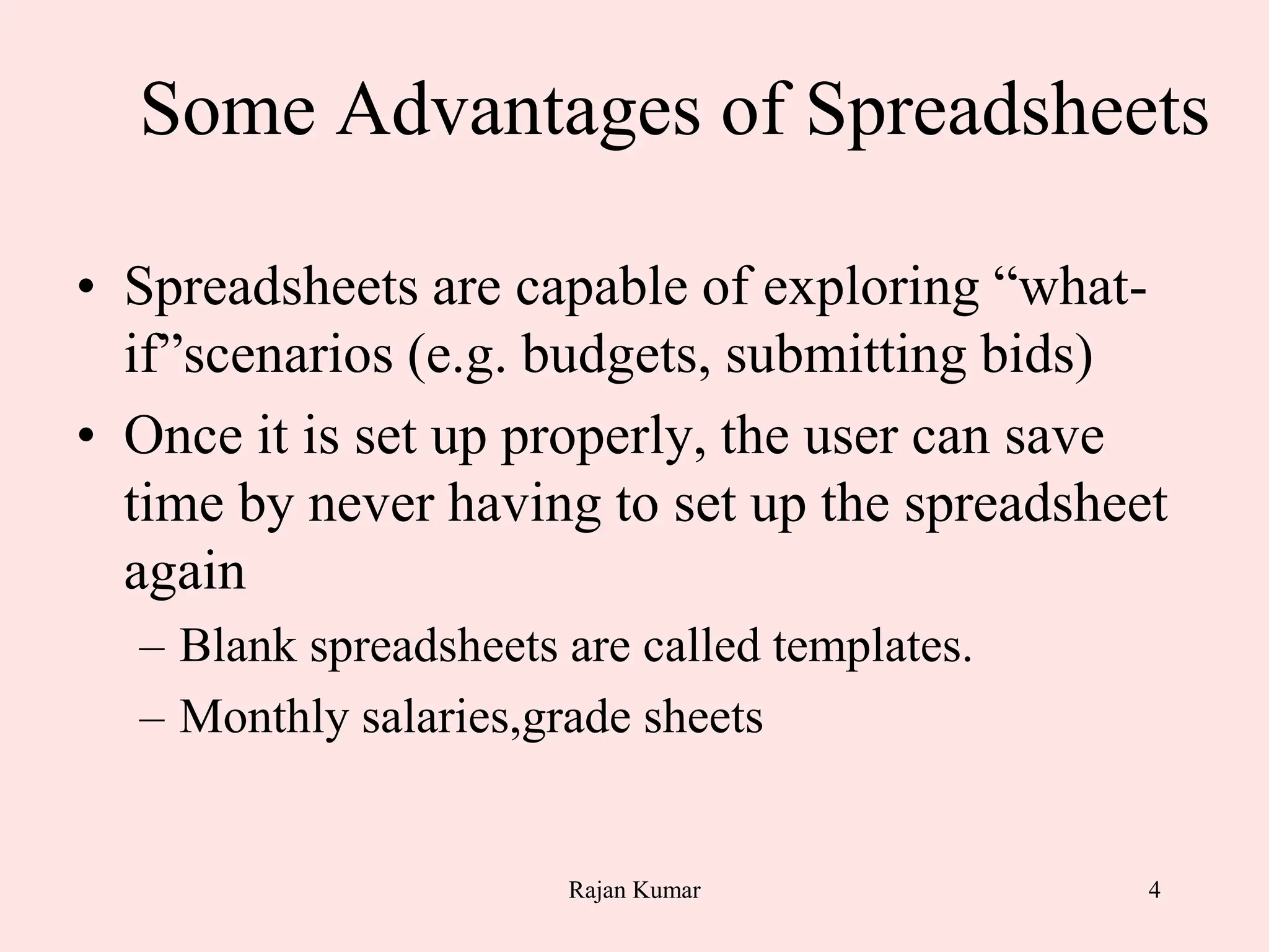 4
Some Advantages of Spreadsheets
• Spreadsheets are capable of exploring “what-
if”scenarios (e.g. budgets, submitting bids)
• Once it is set up properly, the user can save
time by never having to set up the spreadsheet
again
– Blank spreadsheets are called templates.
– Monthly salaries,grade sheets
Rajan Kumar
 