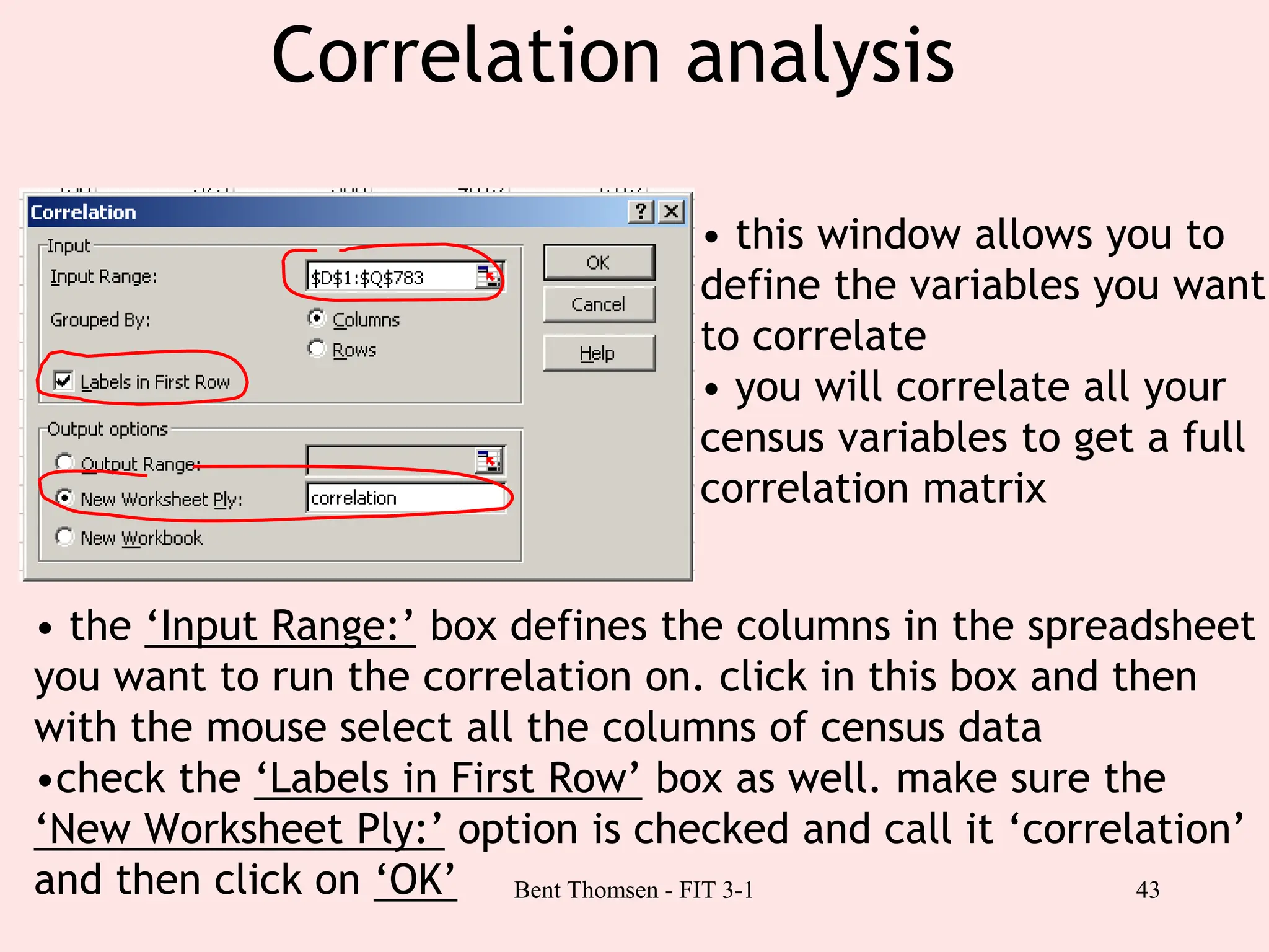 43
Correlation analysis
• this window allows you to
define the variables you want
to correlate
• you will correlate all your
census variables to get a full
correlation matrix
• the ‘Input Range:’ box defines the columns in the spreadsheet
you want to run the correlation on. click in this box and then
with the mouse select all the columns of census data
•check the ‘Labels in First Row’ box as well. make sure the
‘New Worksheet Ply:’ option is checked and call it ‘correlation’
and then click on ‘OK’ Bent Thomsen - FIT 3-1
 