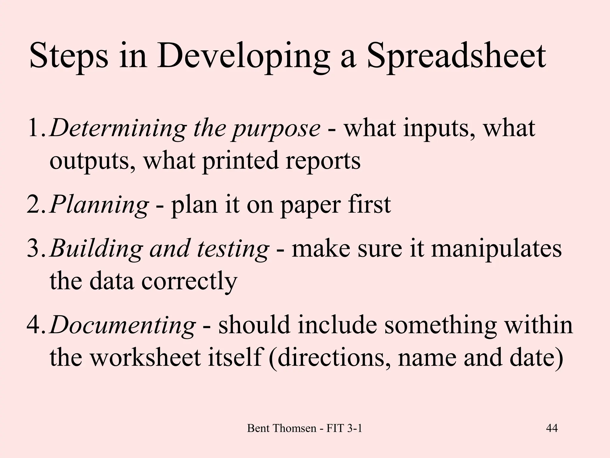 44
Steps in Developing a Spreadsheet
1.Determining the purpose - what inputs, what
outputs, what printed reports
2.Planning - plan it on paper first
3.Building and testing - make sure it manipulates
the data correctly
4.Documenting - should include something within
the worksheet itself (directions, name and date)
Bent Thomsen - FIT 3-1
 