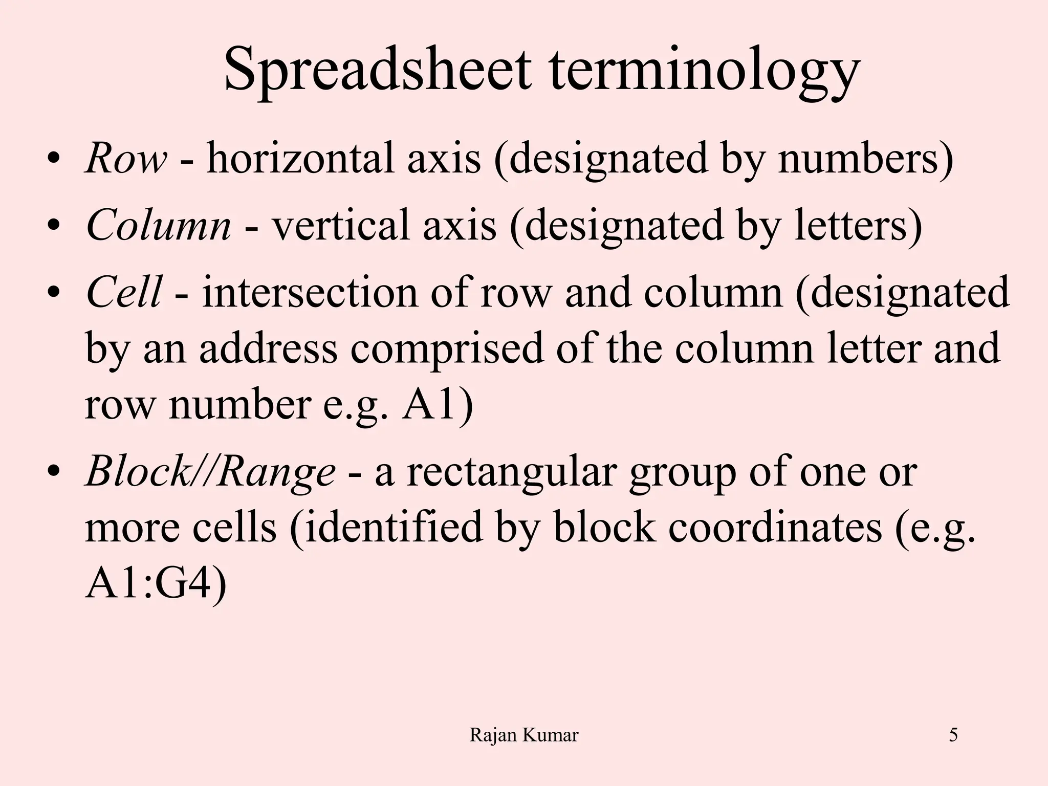 5
Spreadsheet terminology
• Row - horizontal axis (designated by numbers)
• Column - vertical axis (designated by letters)
• Cell - intersection of row and column (designated
by an address comprised of the column letter and
row number e.g. A1)
• Block//Range - a rectangular group of one or
more cells (identified by block coordinates (e.g.
A1:G4)
Rajan Kumar
 
