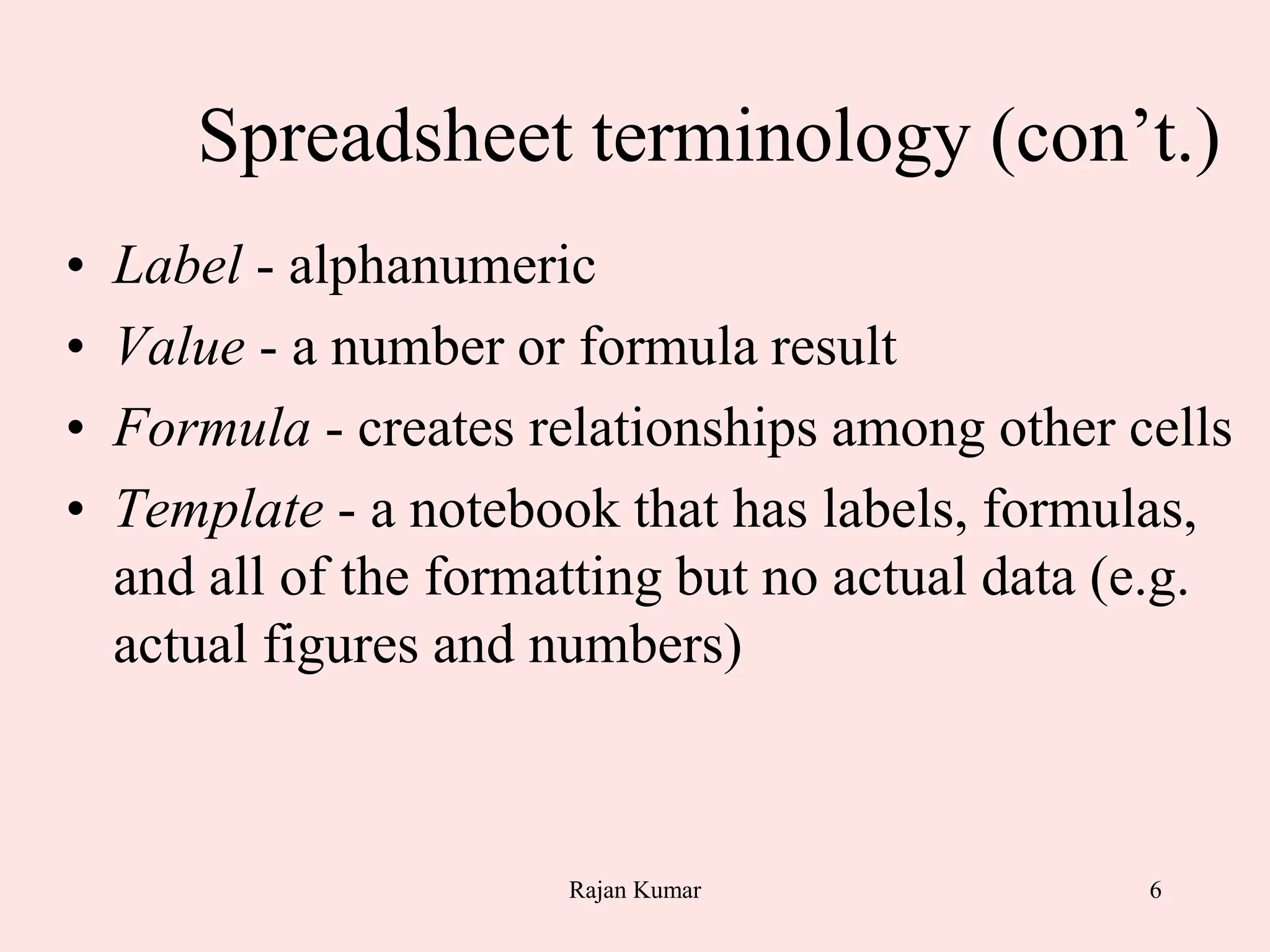 6
Spreadsheet terminology (con’t.)
• Label - alphanumeric
• Value - a number or formula result
• Formula - creates relationships among other cells
• Template - a notebook that has labels, formulas,
and all of the formatting but no actual data (e.g.
actual figures and numbers)
Rajan Kumar
 