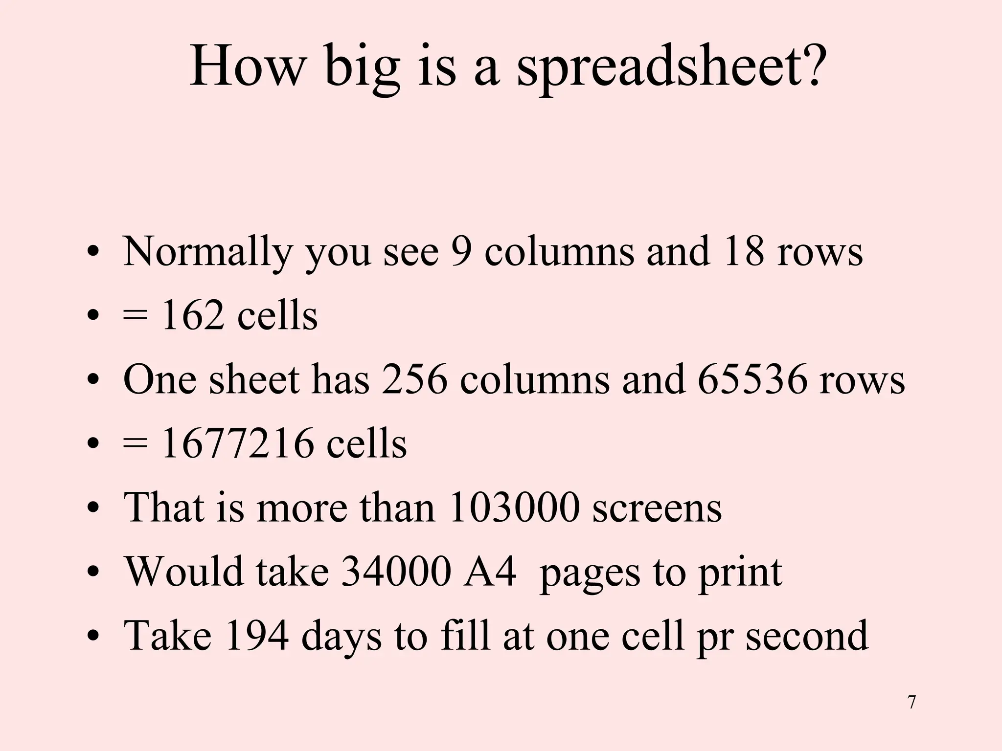 7
How big is a spreadsheet?
• Normally you see 9 columns and 18 rows
• = 162 cells
• One sheet has 256 columns and 65536 rows
• = 1677216 cells
• That is more than 103000 screens
• Would take 34000 A4 pages to print
• Take 194 days to fill at one cell pr second
 