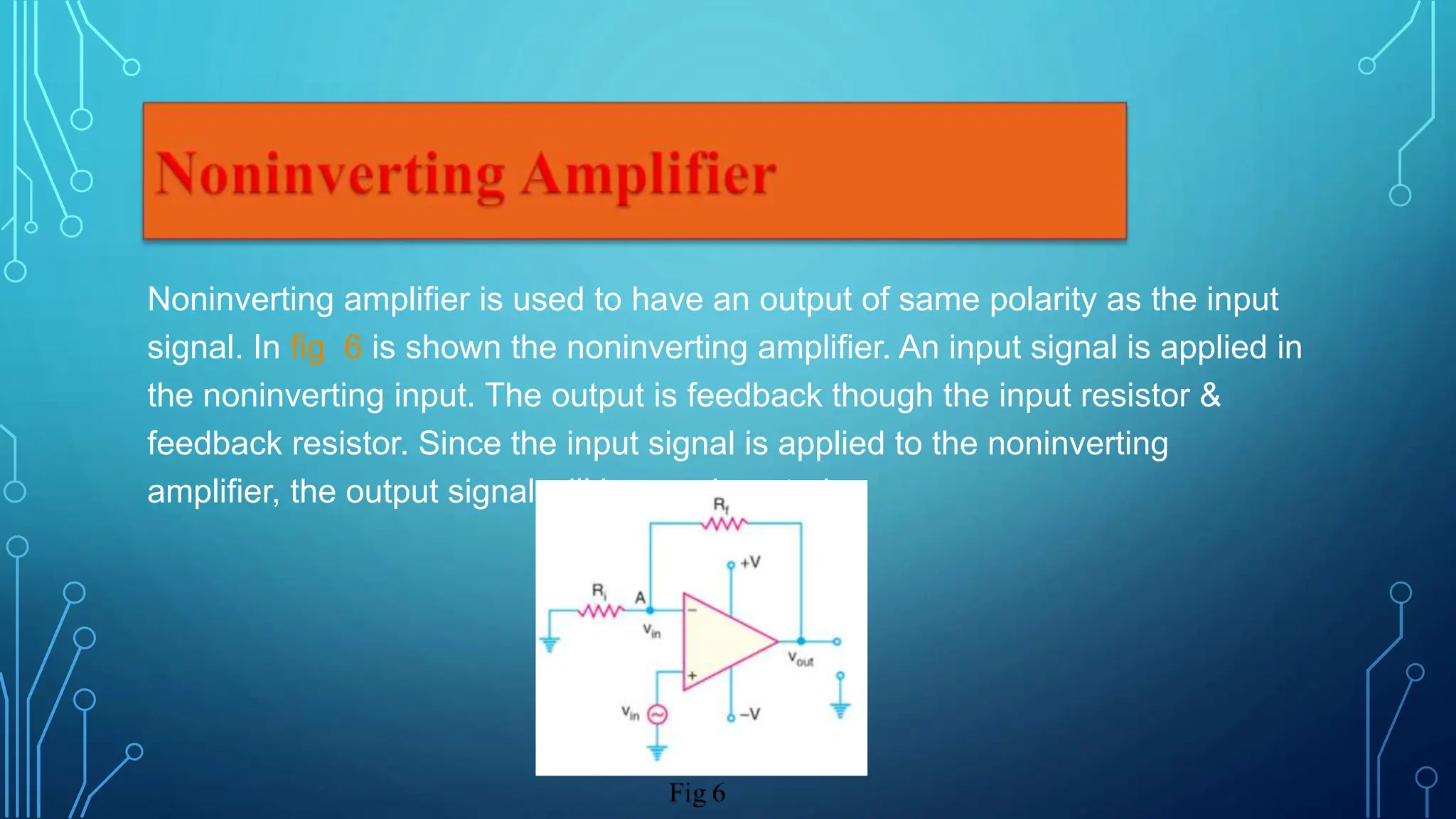 Noninverting amplifier is used to have an output of same polarity as the input
signal. In fig 6 is shown the noninverting amplifier. An input signal is applied in
the noninverting input. The output is feedback though the input resistor &
feedback resistor. Since the input signal is applied to the noninverting
amplifier, the output signal will be noninverted.
 
