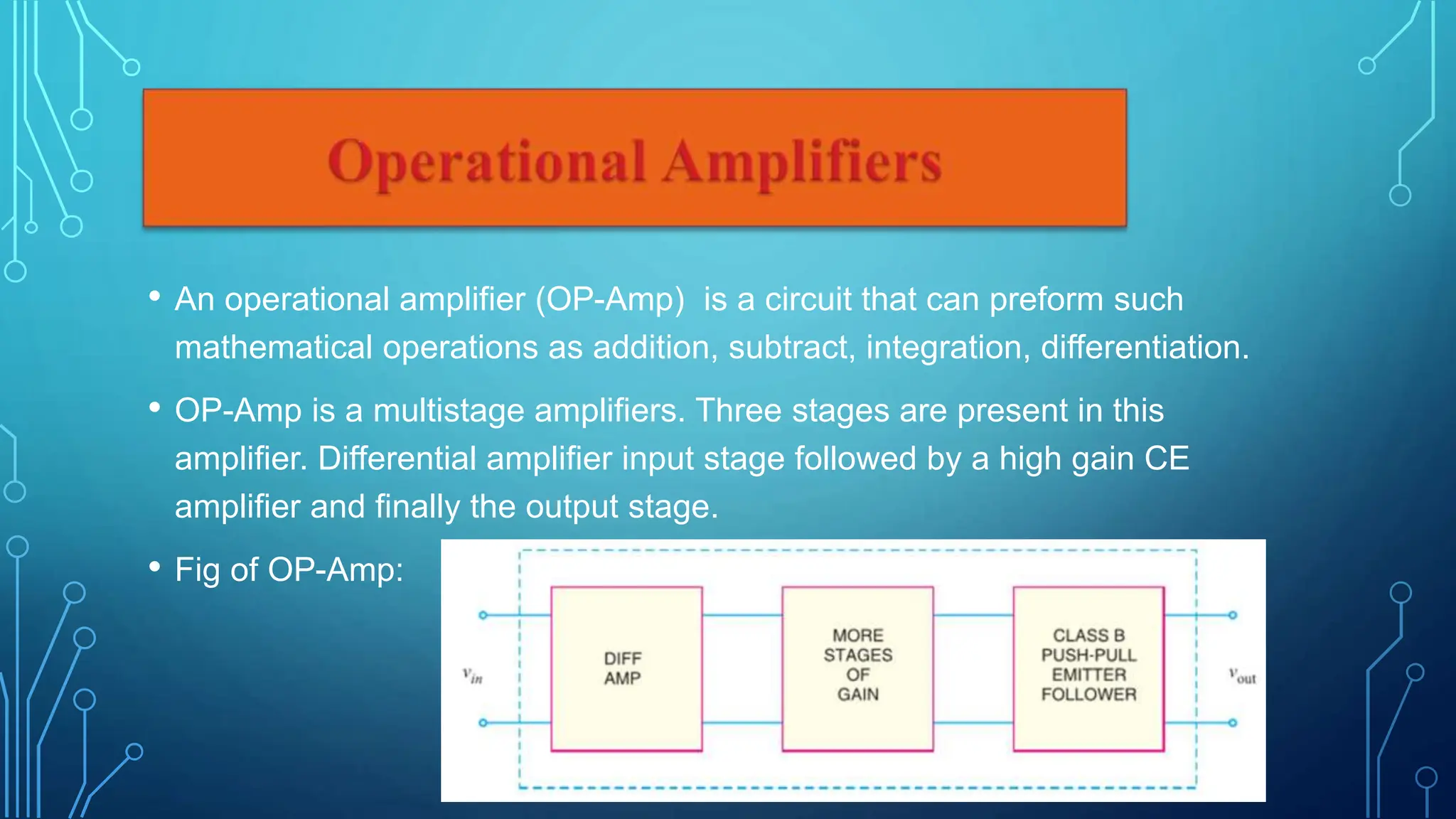• An operational amplifier (OP-Amp) is a circuit that can preform such
mathematical operations as addition, subtract, integration, differentiation.
• OP-Amp is a multistage amplifiers. Three stages are present in this
amplifier. Differential amplifier input stage followed by a high gain CE
amplifier and finally the output stage.
• Fig of OP-Amp:
 